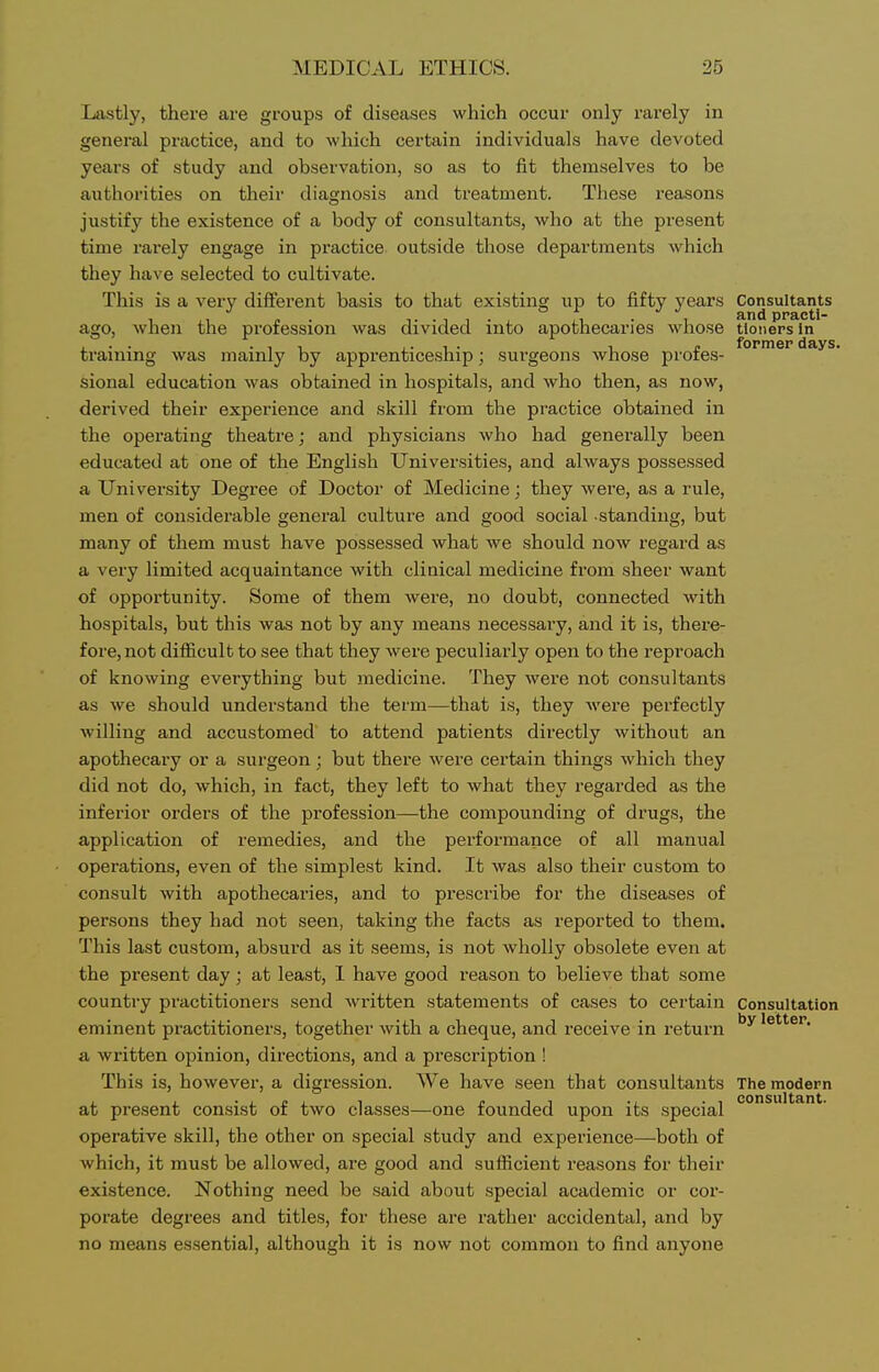 Lastly, there are groups of diseases which occur only rarely in general practice, and to which certain individuals have devoted years of study and observation, so as to fit themselves to be authorities on their diagnosis and treatment. These reasons justify the existence of a body of consultants, who at the present time rarely engage in pi-actice outside those departments which they have selected to cultivate. This is a very dilferent basis to that existing up to fifty years Consultants ago, when the profession was divided into apothecaries whose tioners in training was mainly by apprenticeship; surgeons whose profes- sional education was obtained in hospitals, and who then, as now, derived their experience and skill from the practice obtained in the operating theatre; and physicians who had generally been educated at one of the English Universities, and always possessed a University Degree of Doctor of Medicine; they were, as a rule, men of considerable genei'al culture and good social standing, but many of them must have possessed what we should now regard as a very limited acquaintance with clinical medicine from sheer want of opportunity. Some of them were, no doubt, connected with hospitals, but this was not by any means necessary, and it is, there- fore, not difficult to see that they were peculiarly open to the reproach of knowing everything but medicine. They were not consultants as we should understand the term—that is, they were perfectly willing and accustomed to attend patients directly without an apothecary or a surgeon; but there were certain things which they did not do, which, in fact, they left to Avhat they regarded as the inferior orders of the profession—the compounding of drugs, the application of remedies, and the performance of all manual operations, even of the simplest kind. It was also their custom to consult with apothecaries, and to prescribe for the diseases of persons they had not seen, taking the facts as reported to them. This last custom, absurd as it seems, is not wholly obsolete even at the present day; at least, 1 have good reason to believe that some country practitioners send written statements of cases to certain Consultation eminent practitioners, together with a cheque, and receive in return 'etter. a written opinion, directions, and a prescription ! This is, however, a digression. We have seen that consultants The modern at present consist of two classes—one founded upon its special operative skill, the other on special study and experience—both of which, it must be allowed, ai-e good and sufiicient reasons for their existence. Nothing need be said about special academic or cor- porate degrees and titles, for these are rather accidental, and by no means essential, although it is now not common to find anyone