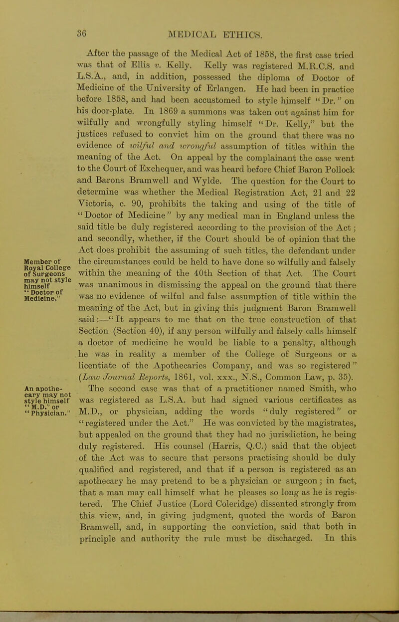 After the passage of the Medical Act of 1858, the first case tried was that of Ellis v. Kelly. Kelly was registered M.Il.C.S. and L.S.A., and, in addition, possessed the diploma of Doctor of Medicine of the University of Erlangen. He had been in practice before 1858, and had been accustomed to style himself Dr.on his door-plate. In 1869 a summons was taken out against him for wilfully and wrongfully styling himself Dr. Kelly, but the justices refused to convict him on the ground that there was no evidence of wilful mid ivrontiful assumption of titles within the meaning of the Act. On appeal by the complainant the case went to the Court of Exchequer, and was heard before Chief Baron Pollock and Barons Bramwell and Wylde. The question for the Court to determine was whether the Medical Registration Act, 21 and 22 Victoria, c. 90, prohibits the taking and using of the title of Doctor of Medicine by any medical man in England unless the said title be duly registered according to the provision of the Act; and secondly, whether, if the Court should be of opinion that the Act does prohibit the assuming of such titles, the defendant under Member of the circumstances could be held to have done so wilfully and falsely Roy&l CoIIg&g of Surgeons within the meaning of the 40th Section of that Act. The Court hin^elf* ^^^'^ ^vas unanimous in dismissing the appeal on the ground that there Medicine.^ was no evidence of wilful and false assumption of title within the meaning of the Act, but in giving this judgment Baron Bramwell said:— It appears to me that on the true construction of that Section (Section 40), if any person wilfully and falsely calls himself a doctor of medicine he would be liable to a penalty, although he was in reality a member of the College of Surgeons or a licentiate of the Apothecaries Company, and was so registered {Laiv Journal Rej^orts, 1861, vol. xxx., N.S., Common Law, p. 35). An apothe- The second case was that of a practitioner named Smith, who sfyle himserf was registered as L.S.A. but had signed various certificates as Physician. M.D., or physician, adding the words duly registered or registered under the Act. He was convicted by the magistrates, but appealed on the ground that they had no jurisdiction, he being duly registered. His counsel (Harris, Q.C.) said that the object of the Act was to secure that persons practising should be duly qualified and registered, and that if a person is registered as an apothecary he may pretend to be a physician or surgeon; in fact, that a man may call himself what he pleases so long as he is regis- tered. The Chief Justice (Loi-d Coleridge) dissented strongly from this view, and, in giving judgment, quoted the words of Baron Bramwell, and, in supporting the conviction, said that both in principle and authority the rule must be discharged. In this