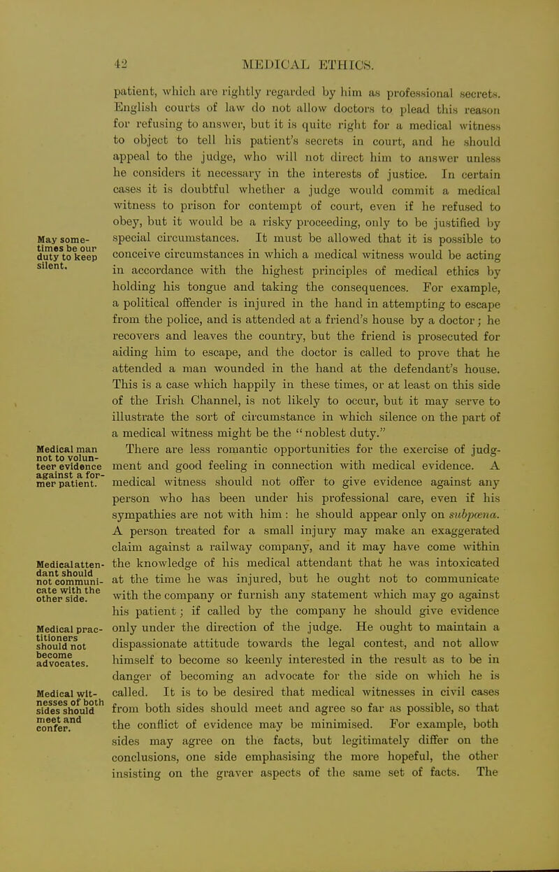 May some- times be our duty to keep silent. Medical man not to volun- teer evidence against a for- mer patient. Medical atten- dant should not communi- cate with the other side. Medical prac- titioners should not become advocates. Medical wit- nesses of both sides should meet and confer. patient, which are rightly I'egardecl by him as professional secrets. English courts of law do not allow doctors to plead this reason for refusing to answer, but it is quite right for a medical witness to object to tell his patient's secrets in court, and he should appeal to the judge, who will not direct him to answer unless he considers it necessary in the interests of justice. In certain cases it is doubtful whether a judge would commit a medical witness to prison for contempt of court, even if he refused to obey, but it would be a risky proceeding, only to be justified by special circumstances. It must be allowed that it is po.ssible to conceive circumstances in which a medical witness would be acting in accordance with the highest principles of medical ethics by holding his tongue and taking the consequences. For example, a political offender is injured in the hand in attempting to escape from the police, and is attended at a friend's house by a doctor; he recovers and leaves the country, but the friend is prosecuted for aiding him to escape, and the doctor is called to prove that he attended a man wounded in the hand at the defendant's house. This is a case which happily in these times, or at least on this side of the Irish Channel, is not likely to occur, but it may serve to illustrate the sort of circumstance in which silence on the part of a medical witness might be the noblest duty. There are less romantic opportunities for the exercise of judg- ment and good feeling in connection with medical evidence. A medical witness should not offer to give evidence against any person who has been under his professional care, even if his sympathies are not with him ; he should appear only on subpoena. A person treated for a small injury may make an exaggerated claim against a railway company, and it may have come within the knowledge of his medical attendant that he was intoxicated at the time he was injured, but he ought not to communicate with the company or furnish any statement which may go against his patient; if called by the company he should give evidence only under the direction of the judge. He ought to maintain a dispassionate attitude towards the legal contest, and not allow himself to become so keenly interested in the result as to be in danjirer of becomins; an advocate for the side on which he is called. It is to be desired that medical Avitnesses in civil cases from both sides should meet and agree so far as possible, so that the conflict of evidence may be minimised. For example, both sides may agree on the facts, but legitimately differ on the conclusions, one side emphasising the more hopeful, the other insisting on the graver aspects of the same set of facts. The