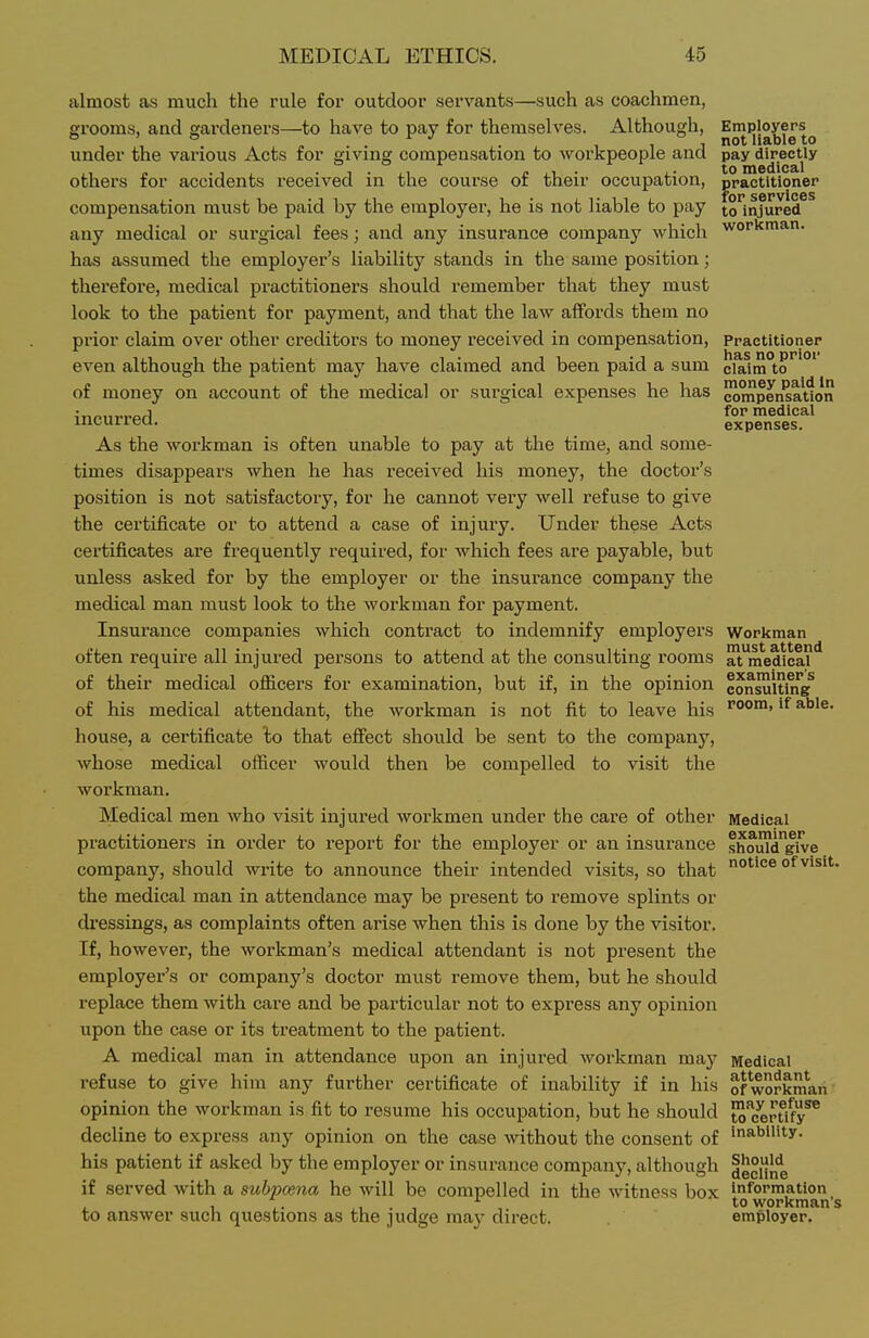 almost as much the rule for outdoor servants—such as coachmen, erooms, and gardeners—to have to pay for themselves. Although, Employers o ' o f J ,11 not liable to under the various Acts for giving compensation to workpeople and pay directly others for accidents received in the course of their occupation, practitioner compensation must be paid by the employer, he is not liable to pay iq injured any medical or surgical fees; and any insurance company which workman. has assumed the employer's liability stands in the same position; therefore, medical practitioners should remember that they must look to the patient for payment, and that the law affords them no prior claim over other creditors to money received in compensation, Practitioner even although the patient may have claimed and been paid a sum cla1m°to'''°' of money on account of the medical or sui-gical expenses he has ^^pen^atlon incurred. As the workman is often unable to pay at the time, and some- times disappears when he has received his money, the doctor's position is not satisfactory, for he cannot very well refuse to give the certificate or to attend a case of injury. Under these Acts certificates are frequently required, for' which fees are payable, but unless asked for by the employer or the insurance company the medical man must look to the workman for payment. Insui'ance companies which contract to indemnify employers Workman often require all injured persons to attend at the consulting rooms ^tmedica?** of their medical officers for examination, but if, in the opinion consultkTg^ of his medical attendant, the workman is not fit to leave his ''°°'> house, a certificate to that effect should be sent to the company, whose medical officer would then be compelled to visit the workman. Medical men who visit injured workmen under the care of other Medical practitioners in order to report for the employer or an insurance shoul'd'give company, should write to announce their intended visits, so that of visit, the medical man in attendance may be present to remove splints or dressings, as complaints often arise when this is done by the visitor. If, however, the workman's medical attendant is not present the employer's or company's doctor must remove them, but he should replace them with care and be particular not to express any opinion upon the case or its treatment to the patient. A medical man in attendance upon an injui'ed workman may Medical refuse to give him any further certificate of inabiHty if in his of workman' opinion the workman is fit to resume his occupation, but he should to^/erUfy^ decline to express any opinion on the case without the consent of 's^bllity. his patient if asked by the employer or insurance company, although |e°ijj,e if served with a subpoena he will be compelled in the witness box information . 1 ,. ,, . , , t-o workman s to answer such questions as the judge may direct. employer.