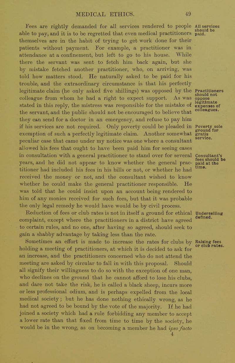 Fees are rightly demanded for all services rendered to people All services able to pay, and it is to be regretted that even medical practitioners paid. themselves are in the habit of trying to get work done for their patients without payment. For example, a practitioner was in attendance at a confinement, but left to go to his house. While there the servant was sent to fetch him back again, but she by mistake fetched another practitioner, who, on arriving, was told how matters stood. He naturally asked to be paid for his trouble, and the extraordinary circumstance is that his perfectly legitimate claim (he only asked five shillings) was opposed by the PractUioners colleague from whom he had a right to expect support. As was oppose stated in this reply, the mistress was responsible for the mistake of expenses of the servant, and the public should not be encouraged to believe that they can send for a doctor in an emergency, and refuse to pay him if his services are not required. Only poverty could be pleaded in Poverty sole ^ J J ^ ground for exemption of such a perfectly legitimate claim. Another somewhat gratis SGPViC6 peculiar case that came under my notice was one where a consultant allowed his fees that ought to have been paid him for seeing cases in consultation with a general practitioner to stand over for several Consultant's years, and he did not appear to know whether the general prac- paid at the titioner had included his fees in his bills or not, or whether he had received the money or not, and the consultant wished to know whether he could make the general practitioner responsible. He was told that he could insist upon an account being rendered to him of any monies received for such fees, but that it was probable the only legal remedy he would have would be by civil process. Reduction of fees or club rates is not in itself a ground for ethical Underselling complaint, except where the practitioners in a district have agreed to certain rules, and no one, after having so agreed, should seek to gain a shabby advantage by taking less than the rate. Sometimes an eflfort is made to increase the rates for clubs by Raising fees OP club p&>t0s< holding a meeting of practitioners, at which it is decided to ask for an increase, and the practitioners concerned who do not attend the meeting are asked by circular to fall in with this proposal. Should all signify their willingness to do so with the exception of one man, who declines on the ground that he cannot aflford to lose his clubs, and dare not take the risk, he is called a black sheep, incurs more or less professional odium, and is perhaps expelled from the local medical society; but he has done nothing ethically wrong, as he had not agreed to be bound by the vote of the majority. If he had joined a society which had a rule forbidding any member to accept a lower rate than that fixed from time to time by the society, he would be in the wrong, as on becoming a member he had ipso facto 4