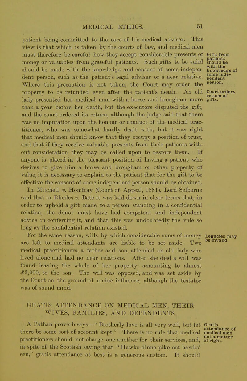 patient being committed to the care of his medical adviser. This view is that which is taken by the courts of law, and medical men must therefore be careful how they accept considerable presents of Gifts from money or valuables from grateful patients. Such gifts to be valid should be should be made with the knowledge and consent of some indepen- knowledge of dent person, such as the patient's legal adviser or a near relative, pen'den^^ Where this precaution is not taken, the Court may order the P®''^^- property to be refunded even after the patient's death. An old Court^orders lady presented her medical man with a hoi'se and brougham more gifts, than a year before her death, but the executors disputed the gift, and the court ordered its return, although the judge said that there was no imputation upon the honour or conduct of the medical prac- titioner, who was somewhat hardly dealt with, but it was right that medical men should knoAv that they occupy a position of trust, and that if they receive valuable presents from their patients with- out consideration they may be called upon to restore them. If anyone is placed in the pleasant position of having a patient who desires to give him a horse and brougham or other property of value, it is necessary to explain to the patient that for the gift to be effective the consent of some independent person should be obtained. In Mitchell v. Homfray (Court of Appeal, 1881), Lord Selborne said that in Rhodes v. Bate it was laid down in clear terms that, in order to uphold a gift made to a person standing in a confidential relation, the donor must have had competent and independent advice in conferring it, and that this was undoubtedly the rule so long as the confidential relation existed. For the same reason, wills by which considerable sums of money Legacies may are left to medical attendants are liable to be set aside. Two invalid, medical practitioners, a father and son, attended an old lady who lived alone and had no near relations. After she died a will was found leaving the whole of her property, amounting to almost .£3,000, to the son. The will was opposed, and was set aside by the Court on the ground of undue influence, although the testator was of sound mind. GRATIS ATTENDANCE ON MEDICAL MEN, THEIR WIVES, FAMILIES, AND DEPENDENTS. A Pathan proverb says— Brotherly love is all very well, but let Gratis there be some sort of account kept. There is no rule that medical medical men practitioners should not charge one another for their services, and, of pight!^'^*'*'' in spite of the Scottish .saying that  Hawks dinna pike oot hawks' een, gratis attendance at best is a generous custom. It should