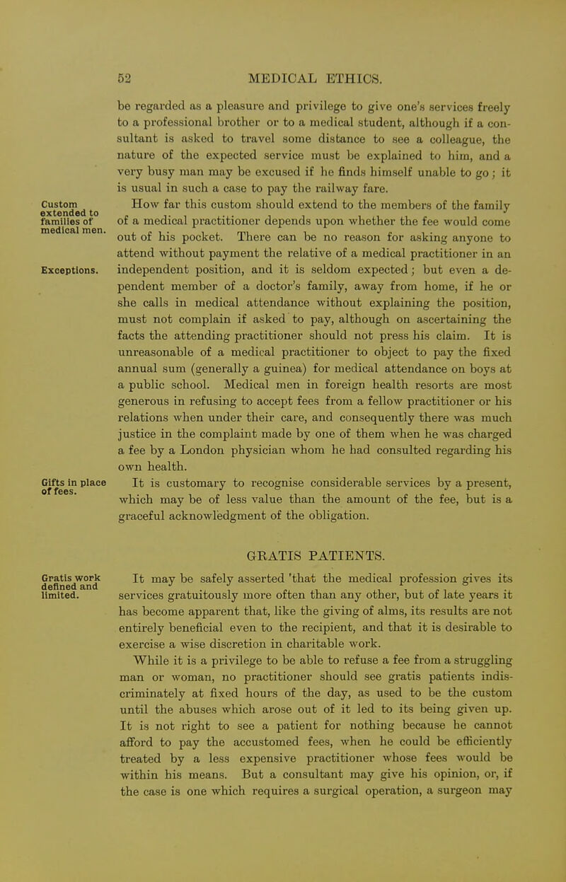 Custom extended to families of medical men. Exceptions. Gifts in place of fees. be regarded as a pleasure and privilege to give one's services freely to a professional brother or to a medical student, although if a con- sultant is asked to travel some distance to see a colleague, the nature of the expected service must be explained to him, and a very busy man may be excused if he finds himself unable to go; it is usual in such a case to pay the railway fare. How far this custom should extend to the members of the family of a medical practitioner depends upon whether the fee would come out of his pocket. There can be no reason for asking anyone to attend without payment the relative of a medical practitioner in an independent position, and it is seldom expected; but even a de- pendent member of a doctor's family, away from home, if he or she calls in medical attendance without explaining the position, must not complain if asked to pay, although on ascertaining the facts the attending practitioner should not press his claim. It is unreasonable of a medical practitioner to object to pay the fixed annual sum (generally a guinea) for medical attendance on boys at a public school. Medical men in foreign health resorts are most generous in refusing to accept fees from a fellow practitioner or his relations when under their care, and consequently there was much justice in the complaint made by one of them when he was charged a fee by a London physician whom he had consulted regarding his own health. It is customary to recognise considerable services by a present, which may be of less value than the amount of the fee, but is a graceful acknowledgment of the obligation. GRATIS PATIENTS. Gratis work It may be safely asserted 'that the medical profession gives its definedand . . , , , p , , limited. services gratuitously more often than any other, but or late years it has become apparent that, like the giving of alms, its results are not entirely beneficial even to the recipient, and that it is desirable to exercise a wise discretion in charitable work. While it is a privilege to be able to refuse a fee from a struggling man or woman, no practitioner should see gratis patients indis- criminately at fixed hours of the day, as used to be the custom until the abuses which arose out of it led to its being given up. It is not right to see a patient for nothing because he cannot aff'ord to pay the accustomed fees, when he could be efficiently treated by a less expensive practitioner whose fees would be within his means. But a consultant may give his opinion, or, if the case is one which requires a surgical operation, a surgeon may