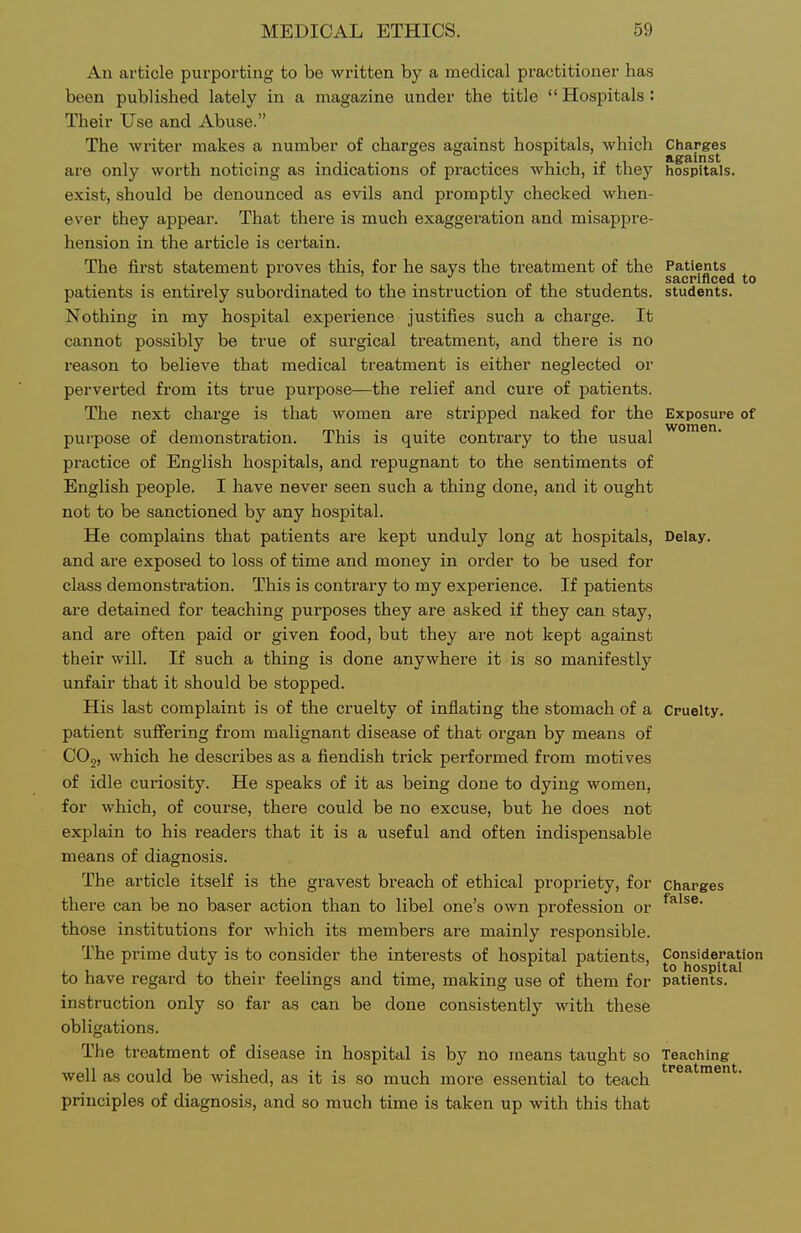 An article pui'porting to be written by a medical practitioner has been published lately in a magazine under the title  Hospitals : Their Use and Abuse. The writer makes a number of charges against hospitals, which Charges are only worth noticing as indications of practices which, if they hospitals, exist, should be denounced as evils and promptly checked when- ever they appear. That there is much exaggeration and misapjjre- hension in the article is certain. The first statement proves this, for he says the treatment of the Patients . . sacrificed to patients is entirely subordinated to the instruction of the students, students. Nothing in my hospital experience justifies such a charge. It cannot possibly be true of surgical treatment, and there is no reason to believe that medical treatment is either neglected or perverted from its true purpose—the relief and cure of patients. The next charge is that women are stripped naked for the Exposure of purpose of demonstration. This is quite contrary to the usual practice of English hospitals, and repugnant to the sentiments of English people. I have never seen such a thing done, and it ought not to be sanctioned by any hospital. He complains that patients are kept unduly long at hospitals, Delay, and are exposed to loss of time and money in order to be used for class demonstration. This is contrary to my experience. If patients are detained for teaching purposes they are asked if they can stay, and are often paid or given food, but they ai-e not kept against their will. If such a thing is done anywhere it is so manifestly unfair that it should be stopped. His last complaint is of the cruelty of inflating the stomach of a Cruelty, patient suffering from malignant disease of that organ by means of COg, which he describes as a fiendish trick performed from motives of idle curiosity. He speaks of it as being done to dying women, for which, of course, there could be no excuse, but he does not explain to his readers that it is a useful and often indispensable means of diagnosis. The article itself is the gravest breach of ethical propriety, for charges there can be no baser action than to libel one's own profession or those institutions for which its members are mainly responsible. The prime duty is to consider the interests of hospital patients. Consideration T J^ ■ r ,■ 1,- , „ , hospital to have regard to their feelings and time, making use of them for patients. instruction only so far as can be done consistently with these obligations. The treatment of disease in hospital is by no means taught so Teaching well as could be wished, as it is so much more essential to teach principles of diagnosis, and so much time is taken up with this that