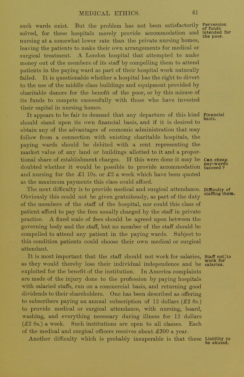 such wards exist. But the problem has not been satisfactorily fun^^s solved, for these hospitals merely provide accommodation and i^nt^ended for nursing at a somewhat lower rate than the pi-ivate nursing homes, leaving the patients to make their own arrangements for medical or surgical treatment. A London hospital that attempted to make money out of the members of its staff by compelling them to attend patients in the paying ward as part of their hospital work naturally failed. It is questionable whether a hospital has the right to divert to the use of the middle class buildings and equipment provided by charitable donors for the benefit of the poor, or by this misuse of its funds to compete successfully with those who have invested their capital in nursing homes. It appears to be fair to demand that any departure of this kind Financial should stand upon its own financial basis, and if it is desired to obtain any of the advantages of economic administration that may follow from a connection with existing charitable hospitals, the paying wards should be debited with a rent representing the market value of any land or buildings allotted to it and a propor- tional share of establishment charges. If this were done it may be Can clie^ doubted whether it would be possible to provide accommodation succeed'? ^ and nursing for the ,£1 10s. or £2 a week which have been quoted as the maximum payments this class could afford. The next difficulty is to provide medical and surgical attendance. Difficulty of Obviously this could not be given gratuitously, as part of the duty them, of the members of the staff of the hospital, nor could this class of patient afford to pay the fees usually charged by the staff in private practice. A fixed scale of fees should be agreed upon between the governing body and the staff, but no member of the staff should be compelled to attend any patient in the paying wards. Subject to this condition patients could choose their own medical or surgical attendant. It is most important that the staff should not work for salaries, Staff notlto as they would thereby lose their individual independence and be salaries, exploited for the benefit of the institution. In America complaints are made of the injury done to the profession by paying hospitals with salaried staffs, run on a commercial basis, and returning good dividends to their shareholders. One has been described as offering to subscribers paying an annual subscription of 12 dollars (£2 8s.) to provide medical or surgical attendance, with nursing, board, washing, and everything necessary during illness for 12 doUai's (£2 8s.) a week. Such institutions ai'e open to all classes. Each of the medical and surgical officers receives about <£300 a year. Another difficulty which is probably insuperable is that these j^g^^Hjj^g^^