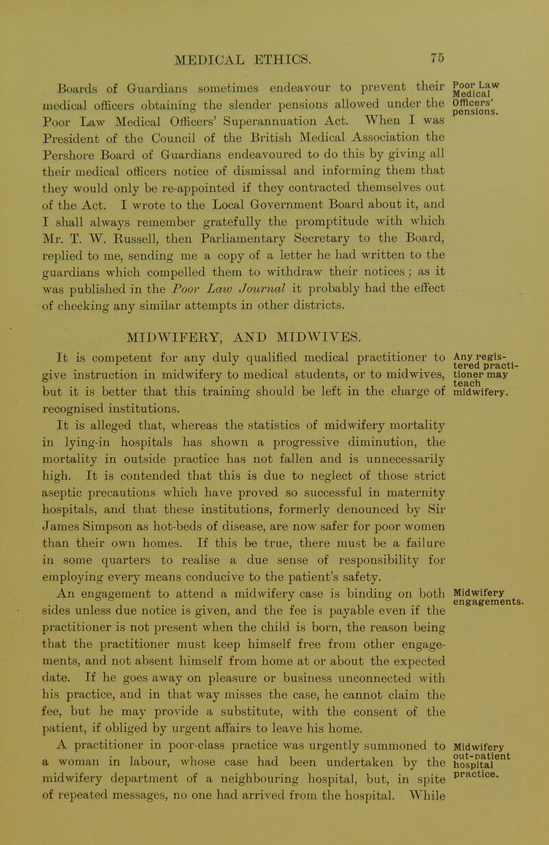 Boards of Guardians sometimes endeavour to prevent their medical officers obtaining the slender pensions allowed under the Officers' ° T pensions. Poor Law Medical Officers' Superannuation Act. When 1 was President of the Council of the British Medical Association the Pershore Board of Guardians endeavoured to do this by giving all their medical officers notice of dismissal and informing them that they would only be re-appointed if they contracted themselves out of the Act. I wrote to the Local Government Board about it, and I shall always remember gratefully the promptitude with which Mr. T. W. Russell, then Parliamentary Secretary to the Board, replied to me, sending me a copy of a letter he had written to the guardians which compelled them to withdraw their notices; as it was published in the Poo?- Latv Journal it probably had the effect of checking any similar attempts in other districts. MIDWIFERY, AND MIDWIYES. It is competent for any duly qualified medical practitioner to j^JJi^^p^^'^ give instruction in midwifery to medical students, or to midwives, tioner may but it is better that this training should be left in the charge of midwifery, recognised institutions. It is alleged that, whereas the statistics of midwifery mortality in lying-in hospitals has shown a progressive diminution, the mortality in outside practice has not fallen and is unnecessarily high. It is contended that this is due to neglect of those strict aseptic precautions which have proved so successful in maternity hospitals, and that these institutions, formerly denounced by Sir James Simpson as hot-beds of disease, are now safer for poor women than their own homes. If this be true, there must be a failure in some quarters to realise a due sense of responsibility for employing every means conducive to the patient's safety. An engagement to attend a midwifery case is binding on both ^^g^g^^^^^jg sides unless due notice is given, and the fee is payable even if the practitioner is not present when the child is born, the reason being that the practitioner must keep himself free from other engage- ments, and not absent himself from home at or about the expected date. If he goes away on pleasure or business unconnected with his practice, and in that way misses the case, he cannot claim the fee, but he may provide a substitute, with the consent of the patient, if obliged by urgent affairs to leave his home. A practitioner in poor-class practice was urgently summoned to Midwifery a woman in labour, whose case had been undertaken by the hosp^fal^*' midwifery department of a neighbouring hospital, but, in spite P''^°^'°®- of repeated messages, no one had arrived from the hospital. AVhile