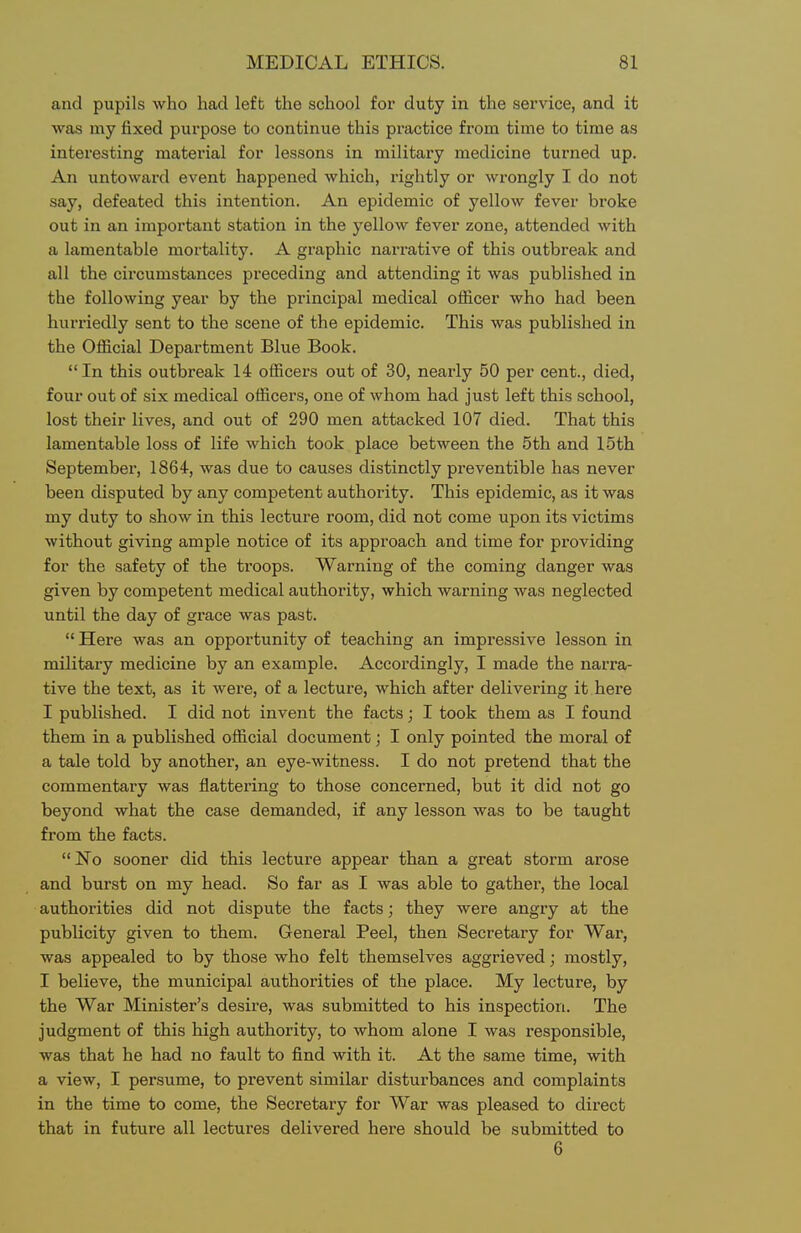 and pupils who had left the school for duty in the service, and it was my fixed purpose to continue this practice from time to time as interesting material for lessons in military medicine turned up. An untoward event happened which, rightly or wrongly I do not say, defeated this intention. An epidemic of yellow fever broke out in an important station in the yellow fever zone, attended with a lamentable mortality. A graphic narrative of this outbreak and all the circumstances preceding and attending it was published in the following year by the principal medical officer who had been hurriedly sent to the scene of the epidemic. This was published in the Official Department Blue Book. In this outbreak 14 officers out of 30, nearly 50 per cent., died, four out of six medical officers, one of whom had just left this school, lost their lives, and out of 290 men attacked 107 died. That this lamentable loss of life which took place between the 5th and 15th September, 1864, was due to causes distinctly preventible has never been disputed by any competent authority. This epidemic, as it was my duty to show in this lecture room, did not come upon its victims without giving ample notice of its approach and time for providing for the safety of the troops. Warning of the coming danger was given by competent medical authority, which warning was neglected until the day of grace was past.  Here was an opportunity of teaching an impressive lesson in military medicine by an example. Accordingly, I made the narra- tive the text, as it were, of a lecture, which after delivering it here I published. I did not invent the facts; I took them as I found them in a published official document; I only pointed the moral of a tale told by another, an eye-witness. I do not pretend that the commentary was flattering to those concerned, but it did not go beyond what the case demanded, if any lesson was to be taught from the facts. No sooner did this lecture appear than a great storm arose and burst on my head. So far as I was able to gather, the local authorities did not dispute the facts; they were angry at the publicity given to them. General Peel, then Secretary for War, was appealed to by those who felt themselves aggrieved; mostly, I believe, the municipal authorities of the place. My lecture, by the War Minister's desire, was submitted to his inspection. The judgment of this high authority, to whom alone I was responsible, was that he had no fault to find with it. At the same time, with a view, I persume, to prevent similar disturbances and complaints in the time to come, the Secretary for War was pleased to direct that in future all lectures delivered here should be submitted to 6