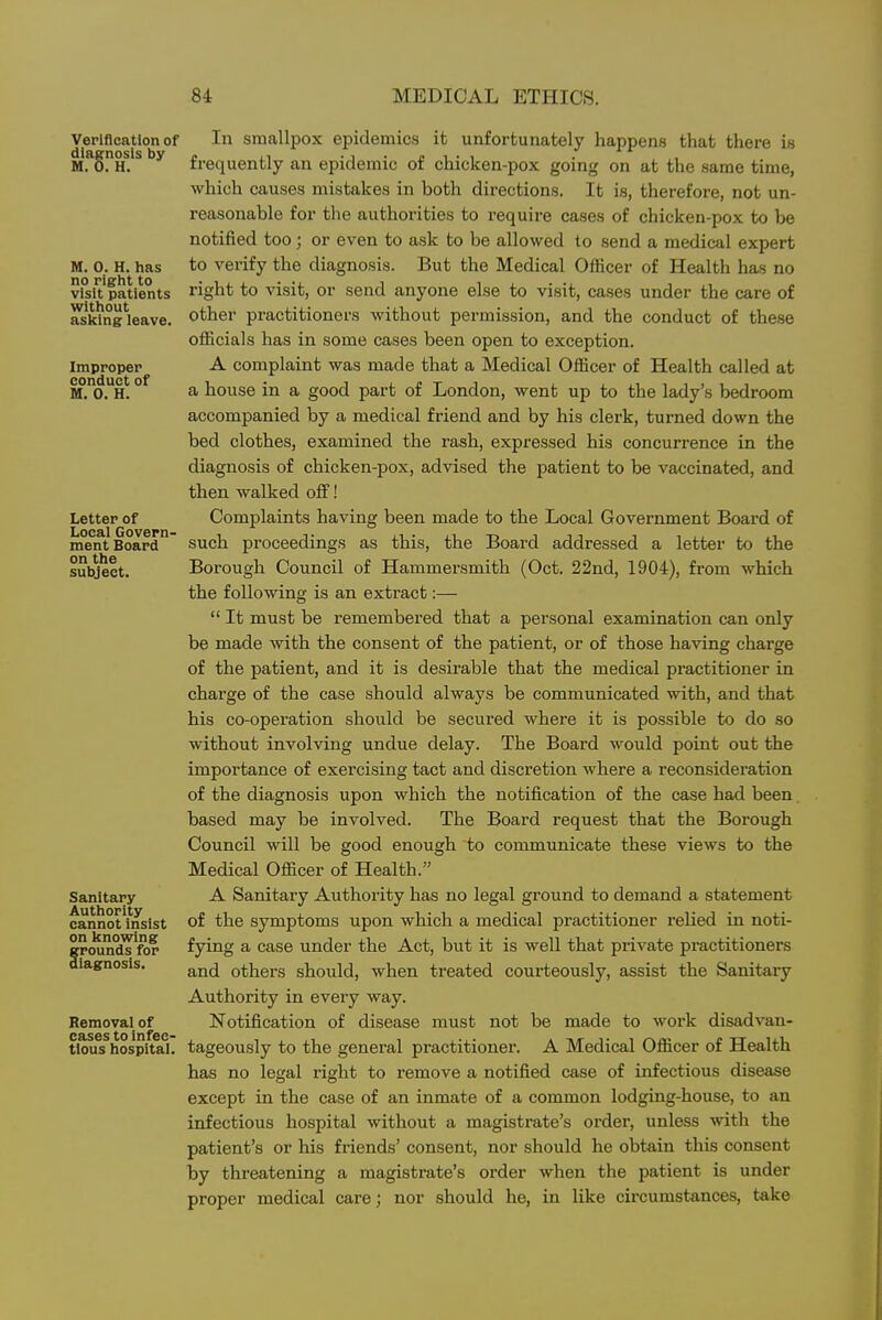 Verification of diagnosis by M. 0. H. M. 0. H. has no right to visit patients without asking leave. Improper conduct of M. 0. H. Letter of Local Govern- ment Board on the subject. Sanitary Authority cannot insist on knowing grounds for diagnosis. Removal of cases to infec- tious hospital. In smallpox epidemics it unfortunately happens that there is frequently an epidemic of chicken-pox going on at the same time, which causes mistakes in both directions. It is, therefore, not un- reasonable for the authorities to require cases of chicken-pox to be notified too; or even to ask to be allowed to send a medical expert to verify the diagnosis. But the Medical OlHcer of Health has no right to visit, or send anyone else to visit, cases under the care of other practitioners without permission, and the conduct of these officials has in some cases been open to exception. A complaint was made that a Medical Officer of Health called at a house in a good part of London, went up to the lady's bedroom accompanied by a medical friend and by his clerk, turned down the bed clothes, examined the rash, expressed his concurrence in the diagnosis of chicken-pox, advised the patient to be vaccinated, and then walked off! Complaints having been made to the Local Government Board of such proceedings as this, the Board addressed a letter to the Borough Council of Hammersmith (Oct. 22nd, 1904), from which the following is an extract:—  It must be remembered that a personal examination can only be made with the consent of the patient, or of those having charge of the patient, and it is desirable that the medical practitioner in charge of the case should always be communicated with, and that his co-operation should be secured where it is possible to do so without involving undue delay. The Board would point out the importance of exercising tact and discretion where a reconsideration of the diagnosis upon which the notification of the case had been. based may be involved. The Board request that the Borough Council will be good enough to communicate these views to the Medical Officer of Health. A Sanitary Authority has no legal ground to demand a statement of the symptoms upon which a medical practitioner relied in noti- fying a case under the Act, but it is well that private practitioners and others should, when treated courteously, assist the Sanitary Authority in every way. Notification of disease must not be made to work disadvan- tageously to the general practitioner. A Medical Officer of Health has no legal right to remove a notified case of infectious disease except in the case of an inmate of a common lodging-house, to an infectious hospital without a magistrate's order, unless with the patient's or his friends' consent, nor should he obtain this consent by threatening a magistrate's order when the patient is under proper medical care; nor should he, in like circumstances, take