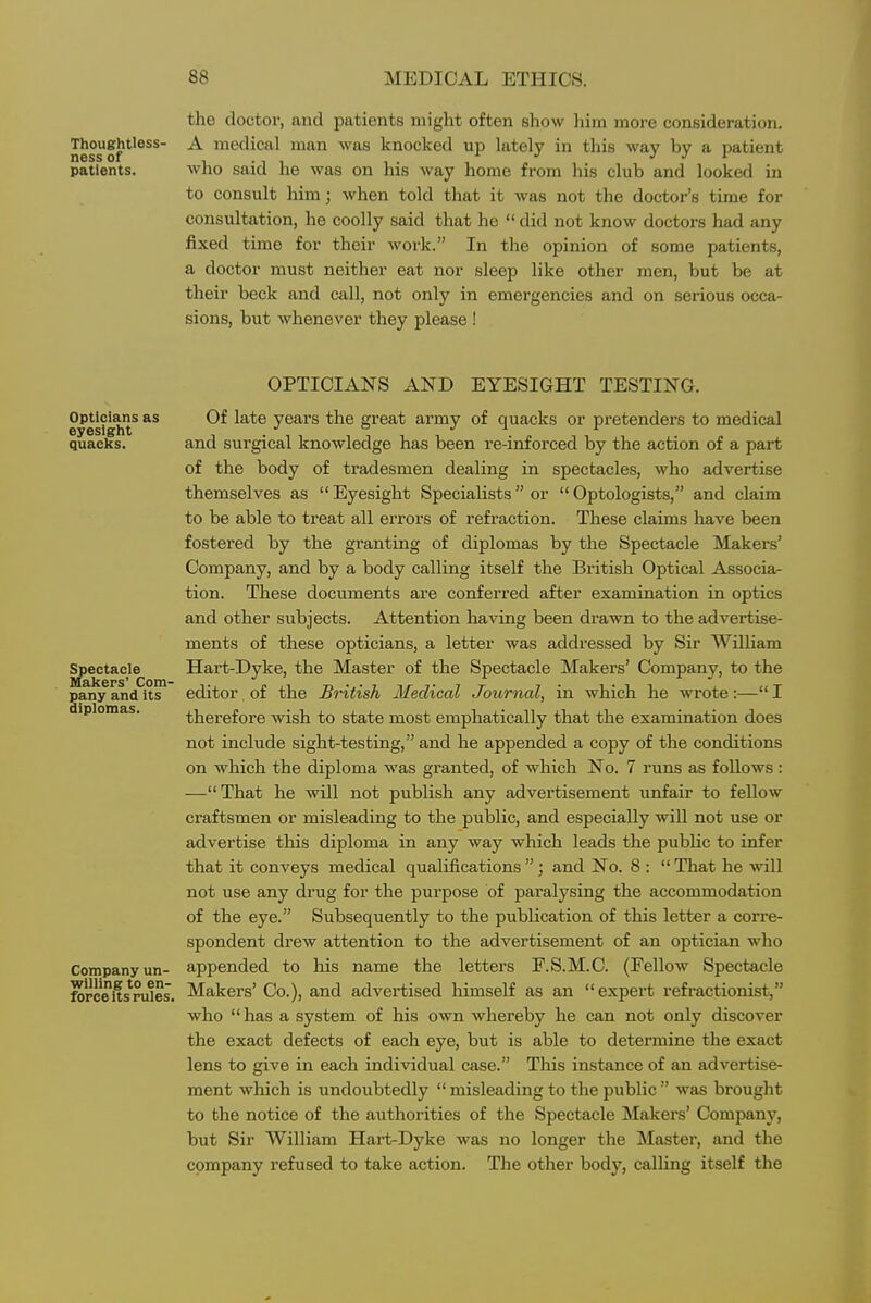 the doctor, and patients might often show liini more consideration. Thoughtless- A medical man was knocked up lately in this way by a patient patients. who said he was on his way home from his club and looked in to consult him; when told that it was not the doctor's time for consultation, he coolly said that he  did not know doctors had any fixed time for their work. In the opinion of some patients, a doctor must neither eat nor sleep like other men, but be at their beck and call, not only in emergencies and on serious occa- sions, but whenever they please ! OPTICIANS AND EYESIGHT TESTING. Opticians as eyesight quacks. Spectacle Makers' Com- pany and its diplomas. Company un- willing to en- force its rules. Of late years the great army of quacks or pretenders to medical and surgical knowledge has been re-inforced by the action of a part of the body of tradesmen dealing in spectacles, who advertise themselves as  Eyesight Specialists  or  Optologists, and claim to be able to treat all errors of refraction. These claims have been fostered by the gi-anting of diplomas by the Spectacle Makers' Company, and by a body calling itself the British Optical Associa- tion. These documents are conferred after examination in optics and other subjects. Attention having been drawn to the advertise- ments of these opticians, a letter was addressed by Sir WilUam Hart-Dyke, the Master of the Spectacle Makers' Company, to the editor, of the British Medical Journal, in which he wrote:— I therefore wish to state most emphatically that the examination does not include sight-testing, and he appended a copy of the conditions on which the diploma was granted, of which No. 7 runs as follows : —That he will not publish any advertisement unfair to fellow craftsmen or misleading to the public, and especially will not use or advertise this diploma in any way which leads the public to infer that it conveys medical qualifications ; and No. 8 :  That he will not use any drug for the purpose of paralysing the accommodation of the eye. Subsequently to the publication of this letter a corre- spondent drew attention to the advertisement of an optician who appended to his name the letters F.S.M.C. (Fellow Spectacle Makers' Co.), and advertised himself as an expert refractionist, who  has a system of his own whereby he can not only discover the exact defects of each eye, but is able to determine the exact lens to give in each individual case. This instance of an advertise- ment which is undoubtedly  misleading to the public  was brought to the notice of the authorities of the Spectacle Makers' Company, but Sir William Hart-Dyke was no longer the Master, and the company refused to take action. The other body, calling itself the