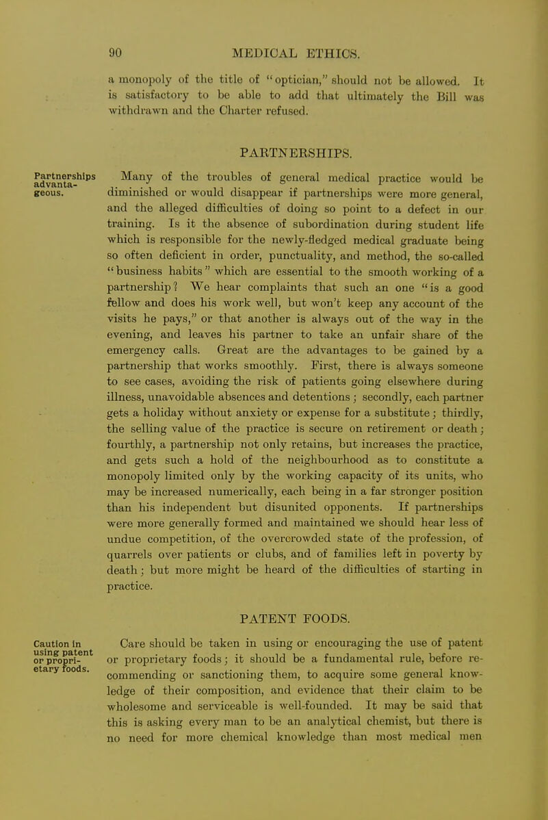 a monopoly of the title of  optician, should not be allowed. It is satisfactory to be able to add that ultimately the Bill wa.s withdrawn and the Charter refused. PARTNERSHIPS. Partnerships Many of the troubles of general medical practice would be geous. diminished or would disappear if partnerships were more general, and the alleged difficulties of doing so point to a defect in our training. Is it the absence of subordination during student life which is responsible for the newly-fledged medical graduate being so often deficient in order, punctuality, and method, the so-called  business habits  which are essential to the smooth working of a partnership? We hear complaints that such an one is a good fellow and does his work well, but won't keep any account of the visits he pays, or that another is always out of the way in the evening, and leaves his partner to take an unfair share of the emergency calls. Great are the advantages to be gained by a partnership that works smoothly. First, there is always someone to see cases, avoiding the risk of patients going elsewhere during illness, unavoidable absences and detentions; secondly, each partner gets a holiday without anxiety or expense for a substitute; thirdly, the selling value of the practice is secure on retirement or death; fourthly, a partnership not only retains, but increases the practice, and gets such a hold of the neighbourhood as to constitute a monopoly limited only by the working capacity of its units, who may be increased numerically, each being in a far stronger position than his independent but disunited opponents. If partnerships were more generally formed and maintained we should hear less of undue competition, of the overcrowded state of the profession, of quarrels over patients or clubs, and of families left in poverty by death; but more might be heard of the difficulties of starting in practice. PATENT FOODS. Care should be taken in using or encouraging the use of patent or proprietary foods; it should be a fundamental rule, before re- commending or sanctioning them, to acquire some general know- ledge of their composition, and evidence that their claim to be wholesome and serviceable is well-founded. It may be said that this is asking eveiy man to be an analytical chemist, but there is no need for more chemical knowledge than most medical men Caution In using patent or propri- etary roods.