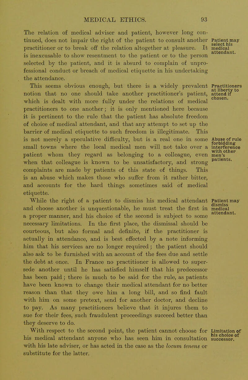 The relation of medical adviser and patient, however long con- tinued, does not impair the right of the patient to consult another Patient may . select his practitioner or to break oflf the relation altogether at pleasure. It medical is inexcusable to show resentment to the patient or to the person selected by the patient, and it is absurd to complain of unpro- fessional conduct or breach of medical etiquette in his undertaking the attendance. This seems obvious enough, but there is a widely prevalent Practitioneps notion that no one should take another practitioner's patient, attend • chosen which is dealt with more fully under the relations of medical practitioners to one another; it is only mentioned here because it is pertinent to the rule that the patient has absolute freedom of choice of medical attendant, and that any attempt to set up the barrier of medical etiquette to such freedom is illegitimate. This is not merely a speculative difficulty, but is a real one in some Abuse of rule small towns where the local medical men will not take over a interference patient whom they regard as belonging to a colleague, even men's when that colleague is known to be unsatisfactory, and strong complaints are made by patients of this state of things. This is an abuse which makes those who suffer from it rather bitter, and accounts for the hard things sometimes said of medical etiquette. While the right of a patient to dismiss his medical attendant Patient may dismiss and choose another is unquestionable, he must treat the first in medical T T . T • n,i 1. 1 ■ J J attendant, a proper manner, and his choice oi the second is subject to some necessary limitations. In the first place, the dismissal should be courteous, but also formal and definite, if the practitioner is actually in attendance, and is best efiected by a note informing him that his services are no longer required; the patient should also ask to be furnished with an account of the fees due and settle the debt at once. In France no practitioner is allowed to super- sede another until he has satisfied himself that his predecessor has been paid; there is much to be said for the rule, as patients have been known to change their medical attendant for no better reason than that they owe him a long bill, and so find fault with him on some pretext, send for another doctor, and decline to pay. As many practitioners believe that it injures them to sue for their fees, such fraudulent proceedings succeed better than they deserve to do. With respect to the second point, the patient cannot choose for Limitation of his medical attendant anyone who has seen him in consultation successor.^ with his late adviser, or has acted in the case as the locum tenens or substitute for the latter.