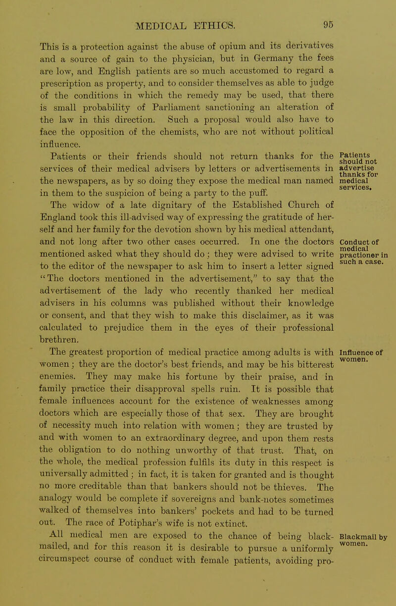 This is a protection against the abuse of opium and its derivatives and a source of gain to the physician, but in Germany the fees are low, and English patients are so much accustomed to regard a prescription as property, and to consider themselves as able to judge of the conditions in which the remedy may be used, that there is small probability of Parliament sanctioning an alteration of the law in this direction. Such a proposal would also have to face the opposition of the chemists, who are not without political influence. Patients or their friends should not return thanks for the Patients should not services of their medical advisers by letters or advertisements in advertise thanks for the newspapers, as by so doing they expose the medical man named medical in them to the suspicion of being a party to the puff. The widow of a late dignitary of the Established Church of England took this ill-advised way of expressing the gratitude of her- self and her family for the devotion shown by his medical attendant, and not long after two other cases occurred. In one the doctors Conduct of medical mentioned asked what they should do; they were advised to write practloner in to the editor of the newspaper to ask him to insert a letter signed ^''^ * e&se.  The doctors mentioned in the advertisement, to say that the advertisement of the lady who recently thanked her medical advisers in his columns was published without their knowledge or consent, and that they wish to make this disclaimer, as it was calculated to prejudice them in the eyes of their professional brethren. The greatest proportion of medical practice among adults is with influence of women; they are the doctor's best friends, and may be his bitterest enemies. They may make his fortune by their praise, and in family practice their disapproval spells ruin. It is possible that female influences account for the existence of weaknesses among doctors which are especially those of that sex. They are brought of necessity much into relation with women; they are trusted by and with women to an extraordinary degree, and upon them rests the obligation to do nothing unworthy of that trust. That, on the whole, the medical profession fulfils its duty in this respect is universally admitted; in fact, it is taken for granted and is thought no more creditable than that bankers should not be thieves. The analogy would be complete if sovereigns and bank-notes sometimes walked of themselves into bankers' pockets and had to be turned out. The race of Potiphar's wife is not extinct. All medical men are exposed to the chance of being black- Blackmail by mailed, and for this reason it is desirable to pursue a uniformly circumspect course of conduct with female patients, avoiding pro- women.