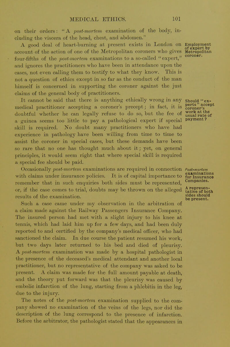 on their orders:  A post-mortem examination of the body, in- cluding the viscera of the head, chest, and abdomen. A good deal of heart-bui'ning at present exists in London on Employment of expert by account of the action of one of the Metropolitan coroners who gives Metropolitan coroner four-fifths of the post-mortem examinations to a so-called  expert,' and ignores the practitioners who have been in attendance upon the cases, not even calling them to testify to what they know. This is not a question of ethics except in so far as the conduct of the man himself is concerned in supporting the coroner against the just claims of the general body of practitioners. It cannot be said that there is anything ethically wrong in any should ex- medical practitioner accepting a coroner's precept; in fact, it is eoroner^s doubtful whether he can legally refuse to do so, but the fee of ^sualrateof a guinea seems too little to pay a pathological expert if special payment? skill is I'equired. No doubt many practitioners who have had experience in pathology have been willing from time to time to assist the coroner in special cases, but these demands have been so rare that no one has thought much about it; yet, on general principles, it would seem right that Avhere special skill is required a special fee should be paid. Occasionally post-mortem examinations are required in connection Post-mortem .,11. 1 . T ■ xj. ■ £ -J. 1 • i j_ examinations with claims under insurance policies, it is or capital importance to for Insurance remember that in such enquiries both sides must be represented, '^o^p^'^^^^- or, if the case comes to trial, doubts may be thrown on the alleged ^atfve'ol both results of the examination. b^present^ Such a case came under my observation in the arbitration of a claim made against the Railway Passengers Insurance Company. The insured person had met with a slight injury to his knee at tennis, which had laid him up for a few days, and had been duly reported to and certified by the company's medical ofiicer, who had sanctioned the claim. In due course the patient resumed his work, but two days later returned to his bed and died of pleurisy. A jjostr-mortem examination was made by a hospital pathologist in the presence of the deceased's medical attendant and another local practitioner, but no representative of the company was asked to be present. A claim was made for the full amount payable at death, and the theory put forward was that the pleurisy was caused by embolic infarction of the lung, starting from a phlebitis in the leg, due to the injury. The notes of the post-mortem examination supplied to the com- pany showed no examination of the veins of the legs, nor did the description of the lung correspond to the presence of infarction. Before the arbitrator, the pathologist stated that the appearances in