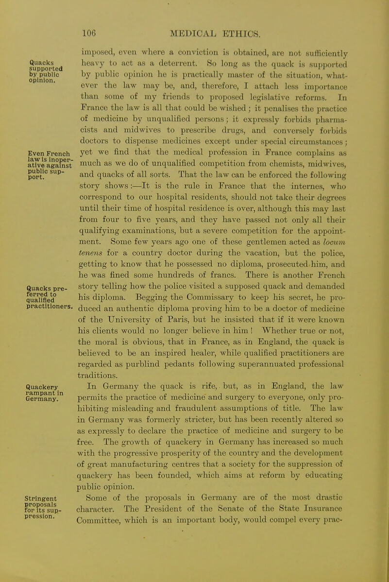 Quacks supported by public opinion. Even French law is inoper- ative against public sup- port. Quacks pre- ferred to qualifled practitioners. Quackery rampant in Germany. Stringent proposals for its sup- pression. imposed, even where a conviction is obtained, are not sufficiently heav}- to act as a deterrent. So long as the quack is supported by public opinion he is practically master of the situation, what- ever the law may be, and, therefore, I attach less importance than some of my friends to proposed legislative reforms. In France the law is all that could be wished; it penalises the practice of medicine by unqualified persons; it expressly forbids pharma- cists and midwives to prescribe drugs, and conversely forbids doctors to dispense medicines except under special circumstances; yet we find that the medical profession in France complains as much as we do of unqualified competition from chemists, midwives, and quacks of all sorts. That the law can be enforced the following story shows:—It is the rule in France tliat the interne.?, who correspond to our hospital residents, should not take their degrees until their time of hospital residence is over, although this may last from four to five years, and they have passed not only all their qualifying examinations, but a severe competition for the appoint- ment. Some few years ago one of these gentlemen acted as locum tenens for a country doctor during the vacation, but the police, getting to know that he possessed no diploma, prosecuted, him, and he was fined some hundreds of francs. There is another French story telling how the police visited a supposed quack and demanded his diploma. Begging the Commissary to keep his secret, he pro- duced an authentic diploma proving him to be a doctor of medicine of the University of Paris, but he insisted that if it were known his clients would no longer believe in him ! Whether true or not, the moral is obvious, that in France, as in England, the quack is believed to be an inspired healer, while qualified practitioners are regarded as purblind pedants following superannuated professional traditions. In Germany the quack is rife, but, as in England, the law permits the practice of medicine and surgery to everyone, only pro- liibiting misleading and fraudulent assumptions of title. The law in Germany was formerly stricter, but has been recently altered so as expressly to declare the practice of medicine and surgery to be free. The growth of quackery in Germany has increased so much with the progressive pi'osperity of the country and the development of great manufacturing centres that a society for the suppression of quackery has been founded, which aims at reform by educating public opinion. Some of the proposals in Germany are of the most drastic charactei'. The President of the Senate of the State Insurance Committee, which is an important body, would compel every pi-ac-