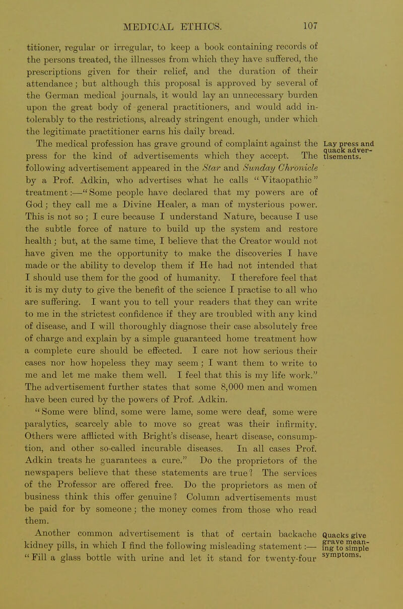 titioner, i-egular or irregular, to keep a book containing records of the persons treated, the illnesses from which they have suffered, the prescriptions given for their relief, and the duration of their attendance; but although this proposal is approved by several of the German medical journals, it would lay an unnecessary burden upon the great body of general practitioners, and would add in- tolerably to the restrictions, already stringent enough, under which the legitimate practitioner earns his daily bread. The medical profession has grave ground of complaint against the Lay press and press for the kind of advertisements which they accept. The tisements. following advertisement appeared in the Star and Sunday Chronicle by a Prof. Adkin, who advertises what he calls  Yitaopathic treatment:— Some people have declared that my powers are of God; they call me a Divine Healer, a man of mysterious power. This is not so; I cure because I understand Nature, because I use the subtle force of nature to build up the system and restore health; but, at the same time, I believe that the Creator would not have given me the opportunity to make the discoveries I have made or the ability to develop them if He had not intended that I should use them for the good of humanity. I therefore feel that it is my duty to give the benefit of the science I practise to all who are suffering. I want you to tell your readers that they can write to me in the strictest confidence if they are troubled with any kind of disease, and I will thoroughly diagnose their case absolutely free of charge and explain by a simple guaranteed home treatment how a complete cure should be effected. I care not how serious their cases nor how hopeless they may seem; I want them to write to me and let me make them well. I feel that this is my life work. The advertisement further states that some 8,000 men and women have been cured by the powers of Prof. Adkin.  Some were blind, some were lame, some were deaf, some were paralytics, scarcely able to move so great was their infirmity. Others were afflicted with Bright's disease, heart disease, consumjD- tion, and other so-called incurable diseases. In all cases Prof. Adkin treats he guarantees a cure. Do the proprietors of the newspapers believe that these statements are true % The services of the Professor are offered free. Do the proprietors as men of business think this offer genuine % Column advertisements must be paid for by someone; the money comes from those who read them. Another common advertisement is that of certain backache Quacks give kidney pills, in which I find the following misleading statement:— i^''g to ^mpe  Fill a glass bottle with urine and let it stand for twenty-four symptoms.