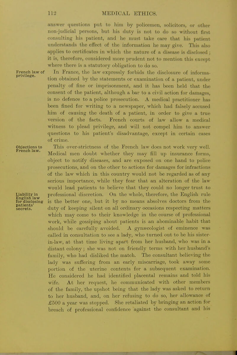 French law of privilege. Objections to French law. Liability in English law for disclosing patients' secrets. answer questions put to liim by policemen, solicitors, or other non-judicial persons, but his duty is not to do so without first consulting his patient, and lie must take care that his patient understands tlie effect of the information lie may give. This also applies to certificates in which the nature of a disease is discl(;sed ; it is, therefore, considered more prudent not to mention this except where there is a statutory obligation to do so. In France, the law expressly forbids the disclosure of informa- tion obtained by the statements or examinati(jn of a patient, under penalty of fine or impi'isonment, and it has been held that the consent of the patient, although a bar to a civil action for damages, is no defence to a police prosecution. A medical practitioner has been fined for writing to a newspaper, which had falsely accused him of causing the death of a patient, in order to give a true version of the facts. French courts of law allow a medical witness to plead privilege, and will not compel him to answer questions to his patient's disadvantage, except in certain cases of crime. This over-strictness of the French law does not work very well. Medical men doubt whether they may fill up insurance forms, object to notify diseases, and are exposed on one hand to police prosecutions, and on the other to actions for damages for infractions of the law which in this country would not be regarded as of any serious importance, wliile they fear that an alteration of the law would lead patients to believe that they could no longer trust to professional discretion. On the whole, therefore, the English rule is the better one, but it by no means absolves doctors from the duty of keeping silent on all ordinary occasions respecting matters which may come to their knowledge in the course of professional work, while gossiping about patients is an abominable habit that should be carefully avoided. A gynaecologist of eminence was called in consultation to see a lady, who turned out to be his sister- in-law, at that time living apart from her husband, who was in a distant colony; she was not on friendly terms with her husband's family, who had disliked the match. The consultant believing the lady was suffering from an early miscarriage, took away some portion of the uterine contents for a subsequent examination. He considered he had identified placental remains and told his wife. At her request, he communicated with other members of the family, the upshot being that the lady was asked to return to her husband, and, on her refusing to do so, her allowance of £500 a year was stopped. She retaliated by bringing an action for breach of professional confidence against the consultant and his