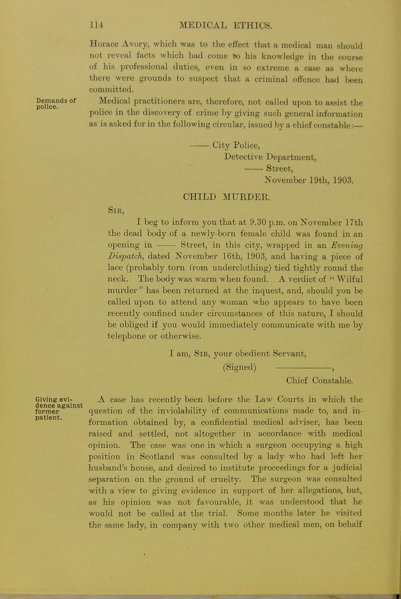 Horace Avtuy, which was to the effect that a medical man should not reveal facts which had come iso his knowledge in the course of his professional duties, even in so extreme a case as where there were grounds to suspect that a criminal offence had been committed. Demands of Medical practitioners are, therefore, not called upon to assist the police in the discovery of crime by giving such general information as is asked for in the following circular, issued by a chief constable:— City Police, Detective Department, Street, November 19th, 1903. CHILD MURDER. Sir, I beg to inform you that at 9.30 p.m. on November 17th the dead body of a newly-born female child was found in an opening in Street, in this city, wrapped in an Evening Dispatch, dated November 16th, 1903, and having a piece of lace (probably torn f rom underclothing) tied tightly round the neck. The body was warm when found. A verdict of  Wilful murder  has been returned at the inquest, and, should you be called upon to attend any woman who appears to have been recently confined under circumstances of this nature, I should be obliged if you would immediately communicate with me by telephone or otherwise. I am, Sir, your obedient Servant, (Signed) , Chief Constable. Giving evi^ A case has recently been before the Law Courts in which the former question of the inviolability of communications made to, and in- patient, formation obtained by, a confidential medical adviser, has been raised and settled, not altogether in accordance with medical opinion. The case was one in which a surgeon occupying a high position in Scotland was consulted by a lady who had left her husband's house, and desired to institute proceedings for a judicial separation on the ground of cruelty. The surgeon was consulted with a view to giving evidence in support of her allegations, but, as his opinion was not favourable, it was understood that he would not be called at the trial. Some months later he visited the same lady, in company with two other medical men, on behalf