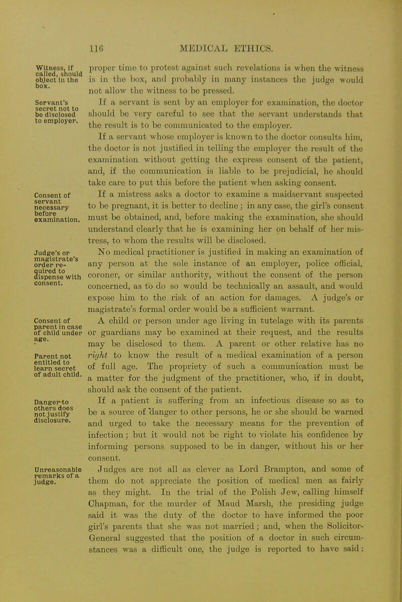 witness, If called, should oWect In the box. Servant's secret not to be disclosed to employer. Consent of servant necessary before examination. Judge's or magistrate's order re- quired to dispense with consent. Consent of parent in ease of child under age. Parent not entitled to learn secret of adult child. Danger to others does not Justify disclosure. Unreasonable remarks of a judge. proper time to protest against such revelations is when the witness is in the box, and probably in many instances the judge would not allow the witness to be pressed. If a servant is sent by an employer for examination, the doctor should be very careful to see that the servant understands tliat the result is to be communicated to the employer. If a servant whose employer is known to the doctor consults him, the doctor is not justified in telling the employer the result of the examination without getting the express consent of the patient, and, if the communication is liable to be prejudicial, he should take care to put this before the patient when asking consent. If a mistress asks a doctor to examine a maidservant suspected to be pregnant, it is better to decline; in any case, the girl's consent must be obtained, and, before making the examination, she should understand clearly that he is examining her on behalf of her mis- tress, to whom the results will be disclosed. No medical practitioner is justified in making an examination of any person at the sole instance of an employer, jJolice official, coroner, or similar authority, without the consent of the person concerned, as to do so would be technically an assault, and would expose him to the risk of an action for damages. A judge's or magistrate's formal order would be a sufficient warrant. A child or person under age living in tutelage with its parents or guardians may be examined at their request, and the results may be disclosed to them. A parent or other relative has no right to know the result of a medical examination of a person of full age. The propriety of such a communication must be a matter for the judgment of the practitioner, who, if in doubt, should ask the consent of the patient. If a patient is suffering from an infectious disease so as to be a source of 'danger to other persons, he or she should be warned and urged to take the necessary means for the prevention of infection; but it would not be right to violate his confidence by informing persons supposed to be in danger, without his or her consent. Judges are not all as clever as Lord Brampton, and some of them do not appreciate the position of medical men as fairly as they might. In the trial of the Polish Jew, calling himself Chapman, for the murder of Maud Marsh, the presiding judge said it was the duty of the doctor to have informed the poor girl's parents that she was not married; and, when the Solicitor- General suggested that the position of a doctor in such circum- stances was a difficult one, the judge is reported to have said: