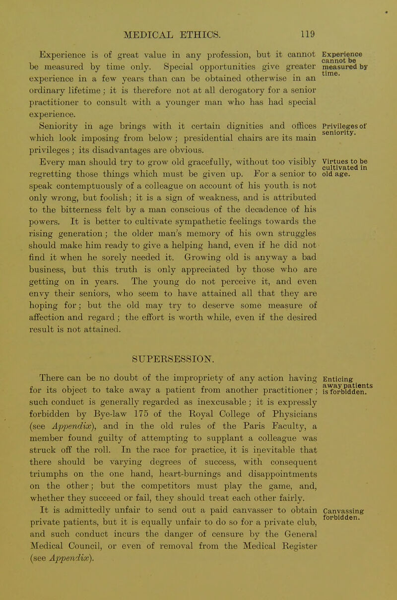 Expei'ience is of great value in any profession, but it cannot Experience . . cannot be be measured by time only. Special opportunities give greater measured by experience in a few years tlian can be obtained otherwise in an ordinary lifetime; it is therefore not at all derogatory for a senior practitioner to consult with a younger man who has had special experience. Seniority in age brings with it certain dignities and offices Priyileges of which look imposing from below; presidential chairs are its main privileges; its disadvantages are obvious. Every man should try to grow old gracefully, without too visibly Virtues to be ■' ,11 7 . . cultivated m regretting those things which must be given up. i or a senior to old age. speak contemptuously of a colleague on account of his youth is not only wrong, but foolish; it is a sign of weakness, and is attributed to the bitterness felt by a man conscious of the decadence of his powers. It is better to cultivate sympathetic feelings towards the rising generation; the older man's memory of his own struggles should make him ready to give a helping hand, even if he did not find it when he sorely needed it. Growing old is anyway a bad business, but this truth is only appreciated by those who are getting on in years. The young do not perceive it, and even envy their seniors, who seem to have attained all that they are hoping for; but the old may try to deserve some measure of afiection and regard; the effort is worth while, even if the desired result is not attained. SUPERSESSION. There can be no doubt of the impropriety of any action having Enticing for its object to take away a patient from another practitioner; ^^orWdde^n such conduct is generally regarded as inexcusable; it is expressly forbidden by Bye-law 175 of the Royal College of Physicians (see Appendix), and in the old rules of the Paris Faculty, a member found guilty of attempting to supplant a colleague was struck off the roll. In the race for practice, it is inevitable that there should be varying degrees of success, with consequent triumphs on the one hand, heart-burnings and disappointments on the other; but the competitors must play the game, and, whether they succeed or fail, they should treat each other fairly. It is admittedly unfair to send out a paid canvasser to obtain Canvassing private patients, but it is equally unfair to do so for a private club, and such conduct incurs the danger of censure by the General Medical Council, or even of removal from the Medical Register (see Appendix).