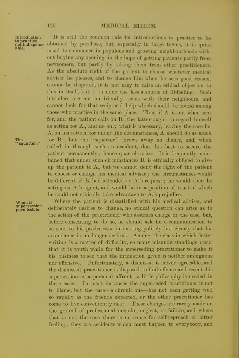 Introduction to practice not indispens- able. The squatter. When is supersession permissible. It is -still the common rule for introductions to practice to be obtained by purchase, but, especially in large towns, it is quite usual to commence in populous and growing neighbourhoods with- out buying any opening, in the hope of getting patients partly fi-om newcomers, but partly by taking them from other practitioners. As the absolute right of the patient to choose whatever medical adviser he pleases, and to change him when he sees good reason, cannot be disputed, it is not easy to raise an ethical objection to this in itself, but it is none the less a source of ill-feeling. Such intruders are not on friendly terms with their neiglibours, and cannot look for that reciprocal help which should be found among those who practise in the same place. Thus, if A. is out when sent for, and the patient calls on B., the latter ought to regard himself as acting for A., and do only what is necessary, leaving the case for A. on his return, for under like circumstances, A. should do as much for B.; but the  squatter throws away no chance, and, when called in through such an accident, does his best to secure the patient permanently; hence quarrels arise. It is frequently main- tained that under such circumstances B. is ethically obliged to give up the patient to A., but we cannot deny the right of the patient to choose or change his medical adviser; the circumstances would be different if B. had attended at A.'s request; he would then be acting as A.'s agent, and would be in a position of trust of which he could not ethically take advantage to A.'s prejudice. AVhere the patient is dissatisfied with his medical adviser, and deliberately desires to change, no ethical question can arise as to the action of the practitioner who assumes charge of the case, but, before consenting to do so, he should ask for a communication to be sent to his predecessor intimating politely but clearly that his attendance is no longer desired. Among the class in which letter writing is a matter of difiiculty, so many misunderstandings occur that it is worth while for the superseding practitioner to make it his business to see that the intimation given is neither ambiguous nor offensive. Unfortunately, a dismissal is never agreeable, and the dismissed practitioner is disposed to find offence and resent his supersession as a personal affront; a little pliilosophy is needed in these cases. In most instances the superseded practitioner is not to blame, but the case—a chronic one—has not been getting well so rapidly as the friends expected, or the other practitioner has come to live conveniently near. These changes are rarely made on the ground of professional mistake, neglect, or failure, and where that is not the case there is no cause for self-reproach or bitter feeling; they are accidents wliich must happen to everybody, and