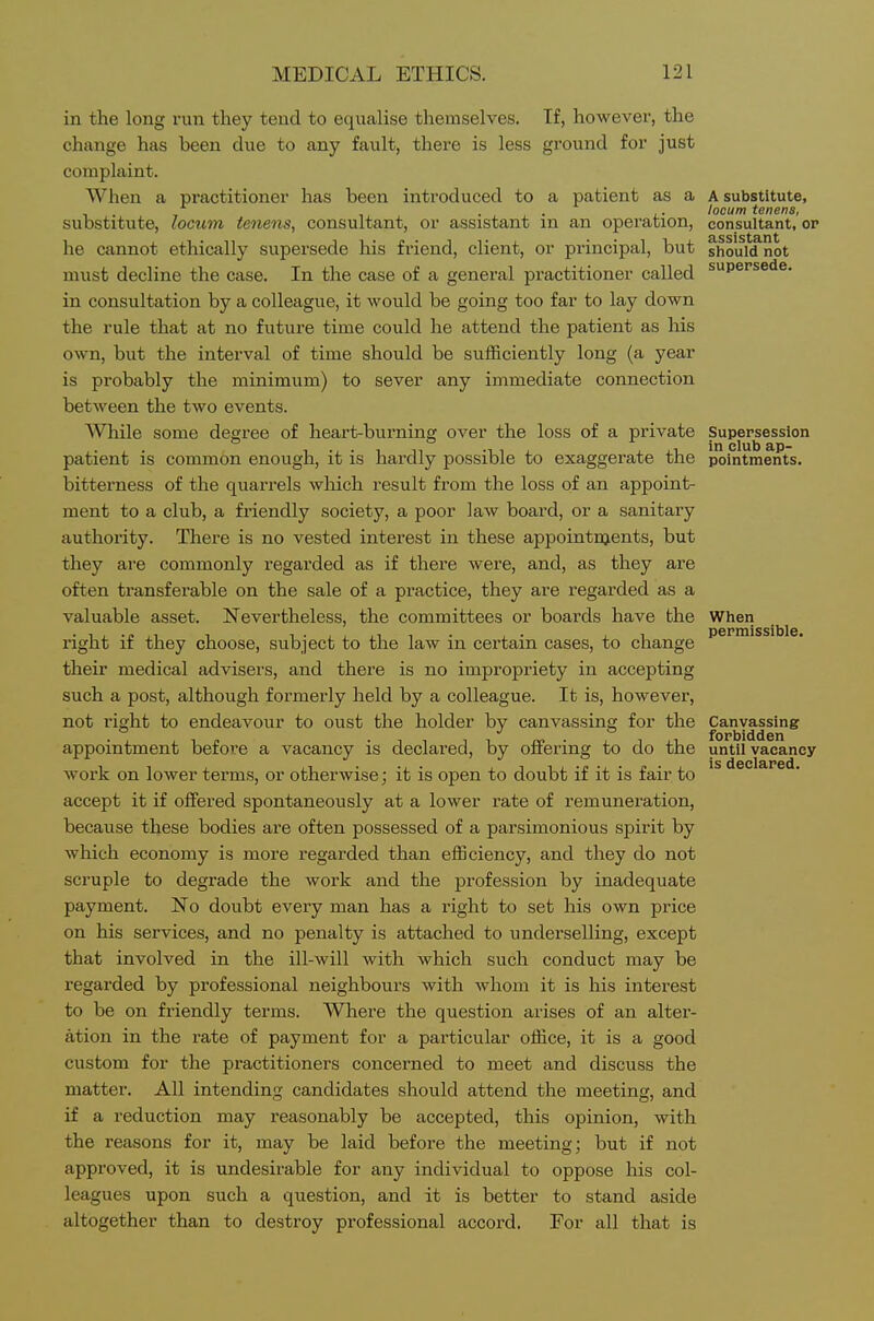 permissible. in the long run they tend to equalise themselves. If, however, the change has been due to any fault, there is less ground for just complaint. When a practitioner has been introduced to a patient as a A substitute, . . , . locum tenens, substitute, locum tenens, consultant, or assistant m an operation, consultant, or he cannot ethically supersede his friend, client, or principal, but should not must decline the case. In the case of a general practitioner called supersede, in consultation by a colleague, it would be going too far to lay down the rule that at no future time could he attend the patient as his own, but the interval of time should be sufficiently long (a year is probably the minimum) to sever any immediate connection between the two events. While some degree of heart-burning over the loss of a private Supersession patient is common enough, it is hardly possible to exaggerate the pointments. bitterness of the quarrels wliich result from the loss of an appoint- ment to a club, a friendly society, a poor law board, or a sanitary authority. There is no vested interest in these appointnjents, but they are commonly regarded as if there were, and, as they are often transferable on the sale of a practice, they are regarded as a valuable asset. Nevertheless, the committees or boards have the When right if they choose, subject to the law in certain cases, to change their medical advisers, and there is no impropriety in accepting such a post, although formerly held by a colleague. It is, however, not right to endeavour to oust the holder by canvassing for the Canvassing appointment before a vacancy is declared, by offering to do the until vacancy work on lower terms, or otherwise; it is open to doubt if it is fair to accept it if offered spontaneously at a lower rate of remuneration, because these bodies are often possessed of a parsimonious spirit by which economy is more regarded than efficiency, and they do not scruple to degrade the work and the profession by inadequate payment. No doubt every man has a right to set his own price on his services, and no penalty is attached to underselling, except that involved in the ill-will with which such conduct may be regarded by professional neighbours with whom it is his interest to be on friendly terms. Where the question arises of an alter- ation in the rate of payment for a particular office, it is a good custom for the practitioners concerned to meet and discuss the matter. All intending candidates should attend the meeting, and if a reduction may reasonably be accepted, this opinion, with the reasons for it, may be laid before the meeting; but if not approved, it is undesirable for any individual to oppose his col- leagues upon such a question, and it is better to stand aside altogether than to destroy professional accord. For all that is is declared.