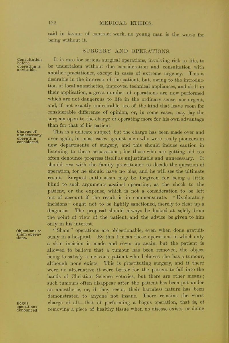 Consultation before operating is advisabie. Charge of unnecessary operating considered. Objections to sham opera- tions. Bogus operations denounced. said in favour of contract work, no young man is tlie woi'se for being without it. SURGERY AND OPERATIONS. It is rare for serious surgical operations, involving risk to life, to be undertaken without due consideration and consultation witli another practitioner, except in cases of extreme urgency. Tliis is desirable in the interests of the patient, but, owing to the introduc- tion of local anaesthetics, improved technical appliances, and skill in their application, a great number of operations are now performed which are not dangerous to life in the ordinary sense, nor urgent, and, if not exactly undesirable, are of the kind that leave room for considerable difference of opinion, or, in some cases, may lay the surgeon open to the charge of operating more for his own advantage than for that of his patient. This is a delicate subject, but the charge has been made over and ovej again, in most cases against men who were really pioneers in new departments of surgery, and this should induce caution in listening to these accusations; for those who are getting old too often denounce progress itself as unjustifiable and unnecessary. It should rest with the family practitioner to decide the question of operation, for he should have no bias, and he will see the ultimate result. Surgical enthusiasm may be forgiven for being a little blind to such arguments against operating, as the shock to the patient, or the expense, which is not a consideration to be left out of account if the result is in commensurate.  Exploratory incisions  ought not to be lightly sanctioned, merely to clear up a diagnosis. The proposal should always be looked at solely from the point of view of the patient, and the advice be given to him only in his interest.  Sham operations are objectionable, even when done gratuit- ously in a hospital. By this I mean those operations in which only a skin incision is made and sewn up again, but the patient is allowed to believe that a tumour has been removed, the object being to satisfy a nervous patient who believes she has a tumour, although none exists. This is prostituting surgery, and if there were no alternative it were better for the patient to fall into the hands of Christian Science votaries, but there are other means; such tumours often disappear after the patient has been put under an anaesthetic, or, if they recur, their harmless nature has been demonstrated to anyone not insane. There remains the woi'st charge of all—that of performing a bogus operation, that is, of removing a piece of healthy tissue when no disease exists, or doing