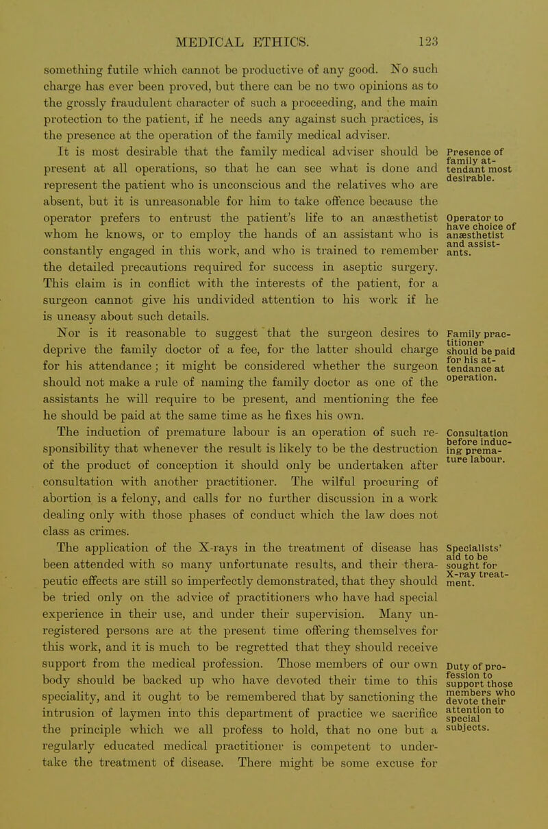 something futile which cannot be productive of any good. No such charge has ever been proved, but there can be no two opinions as to the grossly fraudulent character of such a proceeding, and the main protection to the patient, if he needs any against such practices, is the presence at the ojDeration of the family medical adviser. It is most desirable that the family medical adviser should be Presence of present at all operations, so that he can see what is done and tendant most represent the patient who is unconscious and the relatives who are absent, but it is unreasonable for him to take offence because the operator prefers to entrust the patient's life to an anaesthetist Operator to ^ whom he knows, or to employ the hands of an assistant who is anaesthetist 3.rid ^ssist~ constantly engaged in this work, and who is trained to remember ants, the detailed precautions required for success in aseptic surgery. This claim is in conflict with the interests of the patient, for a surgeon cannot give his undivided attention to his work if he is uneasy about such details. Nor is it reasonable to suggest that the surgeon desires to Family prae- deprive the family doctor of a fee, for the latter should charge should be paid for his attendance; it might be considered whether the surgeon tendance'at should not make a rule of naming the family doctor as one of the assistants he will require to be present, and mentioning the fee he should be paid at the same time as he fixes his own. The induction of premature labour is an operation of such re- Consultation sponsibility that whenever the result is likely to be the destruction mg prema- of the product of conception it should only be undertaken after ^^''^ labour, consultation with another practitioner. The wilful procuring of abortion is a felony, and calls for no further discussion in a work dealing only with those phases of conduct which the law does not class as crimes. The application of the X-rays in the treatment of disease has Specialists' been attended with so many unfortunate results, and their thera- sought for peutic effects are still so imperfectly demonstrated, that they should ment. be tried only on the advice of practitioners who have had special experience in their use, and under their supervision. Many un- registered persons are at the present time offering themselves for this work, and it is much to be regretted that they should receive support from the medical profession. Those members of our own Duty of pro- body should be backed up who have devoted their time to this sutfport''those speciality, and it ought to be remembered that by sanctioning the devote^their'° intrusion of laymen into this department of practice we sacrifice spec?al° ^° the principle which we all profess to hold, that no one but a subjects, regularly educated medical practitioner is competent to under- take the treatment of disease. There might be some excuse for