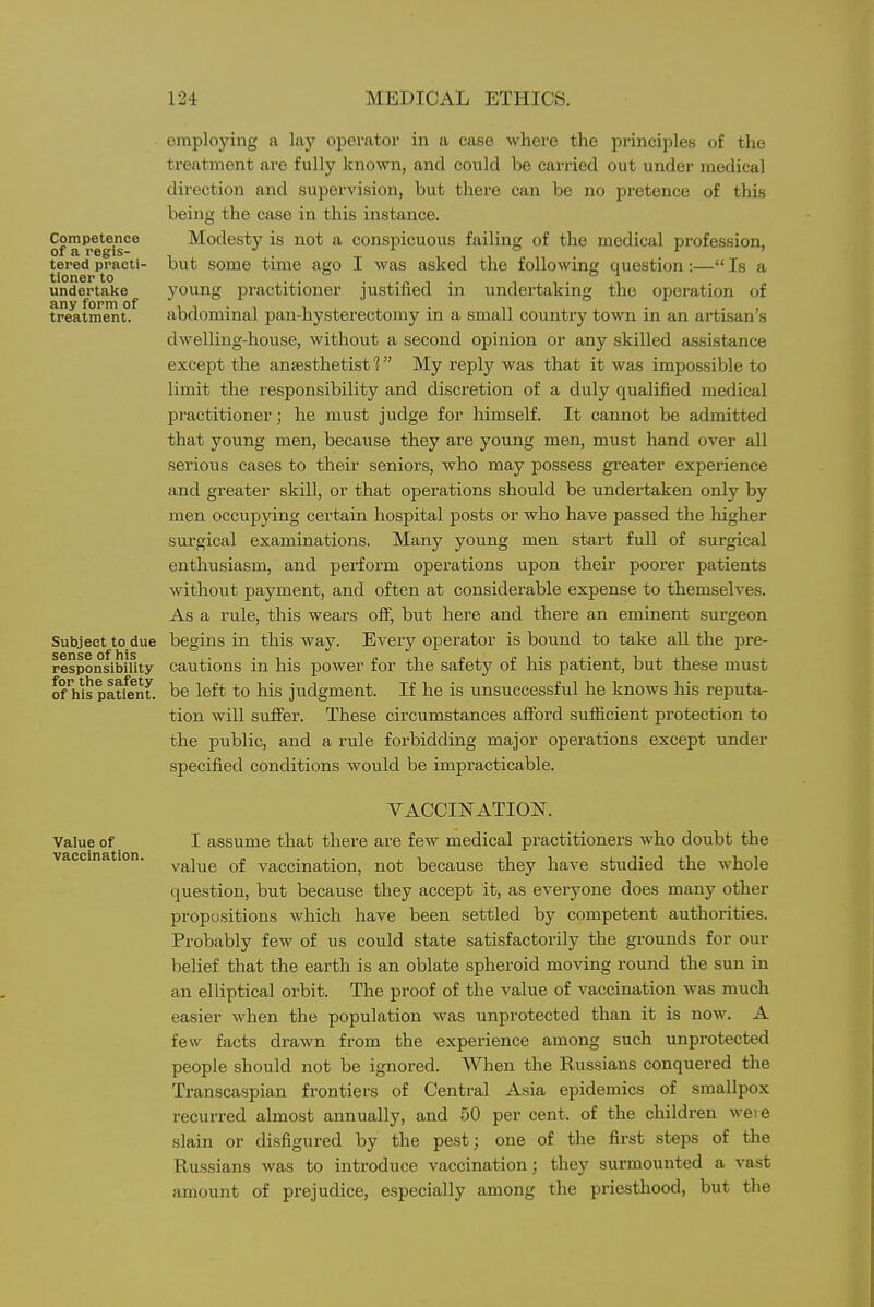 Competence of a regis- tered practi- tioner to undertake any form of treatment. Subject to due sense of his responsibility for the safety of his patient. Value of vaccination. employing a lay operator in a case where the principles of the treatment are fully known, and could be carried out under medical direction and supervision, but there can be no pretence of this being the case in this instance. Modesty is not a conspicuous failing of the medical profession, but some time ago I was asked the following question:— Is a young practitioner justified in undertaking the operation of abdominal pan-hysterectomy in a small country town in an artisan's dwelling-house, without a second opinion or any skilled assistance except the anesthetist 1 My reply was that it was impossible to limit the responsibility and discretion of a duly qualified medical practitioner; he must judge for liimself. It cannot be admitted that young men, because they are young men, must hand over all serious cases to their seniors, who may possess greater experience and greater skill, or that operations should be undertaken only by men occupying certain hospital posts or who have passed the higher surgical examinations. Many young men start full of surgical enthusiasm, and perform operations upon their poorer patients withoiit payment, and often at considerable expense to themselves. As a rule, this wears off^ but here and there an eminent surgeon begins in this way. Every operator is bound to take all the pre- cautions in his power for the safety of his patient, but these must be left to his judgment. If he is unsuccessful he knows his reputa- tion will suffer. These circumstances afford sufiicient protection to the public, and a rule forbidding major operations except under specified conditions would be impracticable. VACCINATION. I assume that there are few medical practitioners who doubt the value of vaccination, not because they have studied the whole question, but because they accept it, as everyone does many other propositions which have been settled by competent authorities. Probably few of us could state satisfactorily the grounds for our belief that the earth is an oblate spheroid moving round the sun in an elliptical orbit. The proof of the value of vaccination was much easier when the population was unprotected than it is now. A few facts drawn from the experience among such unprotected people should not be ignored. When the Russians conquered the Transcaspian frontiers of Central Asia epidemics of smallpox recurred almost annually, and 50 per cent, of the children were .slain or disfigured by the pest; one of the first steps of the Russians was to introduce vaccination; they surmounted a vast amount of prejudice, especially among the priesthood, but the