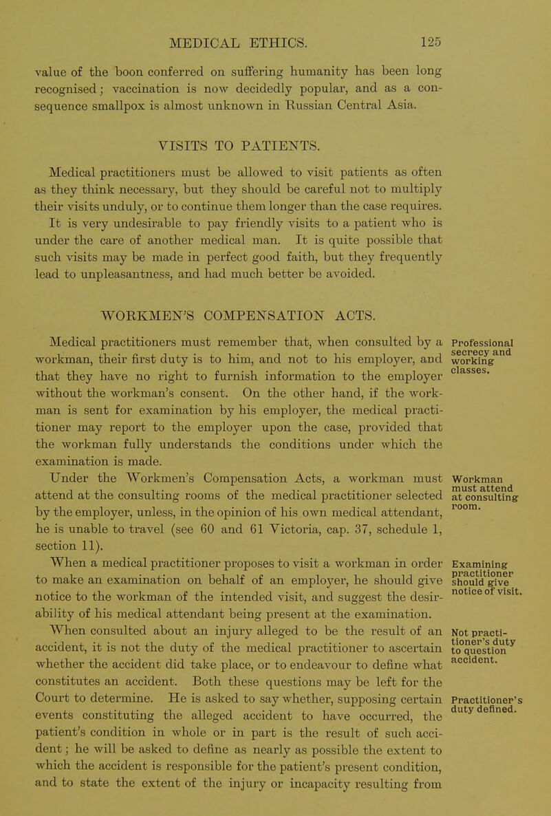 value of the boon conferred on suffering humanity has been long recognised; vaccination is now decidedly popular, and as a con- sequence smallpox is almost unknown in Kussian Central Asia. VISITS TO PATIENTS. Medical practitioners must be allowed to visit patients as often as they think necessary, but they should be careful not to multiply their visits unduly, or to continue them longer than the case requires. It is very undesirable to pay friendly visits to a patient who is under the care of another medical man. It is quite possible that such visits may be made in perfect good faith, but they frequently lead to unpleasantness, and had much better be avoided. WORKMEN'S COMPENSATION ACTS. Medical practitioners must remember that, when consulted by a professional workman, their first duty is to him, and not to his employer, and workmg^ that they have no right to furnish information to the employer without the workman's consent. On the other hand, if the woi'k- man is sent for examination by his employer, the medical practi- tioner may report to the employer upon the case, provided that the workman fully understands the conditions under which the examination is made. Under the Workmen's Compensation Acts, a workman must Workman attend at the consulting rooms of the medical practitioner selected at consulting by the employer, unless, in the opinion of his own medical attendant, he is unable to travel (see 60 and 61 Victoria, cap. 37, schedule 1, section 11). When a medical practitioner proposes to visit a workman in order Examining to make an examination on behalf of an employer, he should give should'^ve^ notice to the workman of the intended visit, and suggest the desir- o**^ ^'s't. ability of his medical attendant being present at the examination. When consulted about an injury alleged to be the result of an Not practi- accident, it is not the duty of the medical practitioner to ascertain to°question*^^ whether the accident did take place, or to endeavour to define what constitutes an accident. Both these questions may be left for the Court to determine. He is asked to say whether, supposing certain Practitionep's events constituting the alleged accident to have occurred, the '^'■^ patient's condition in whole or in part is the result of such acci- dent ; he will be asked to define as nearly as possible the extent to which the accident is responsible for the patient's present condition, and to state the extent of the injury or incapacity resulting from