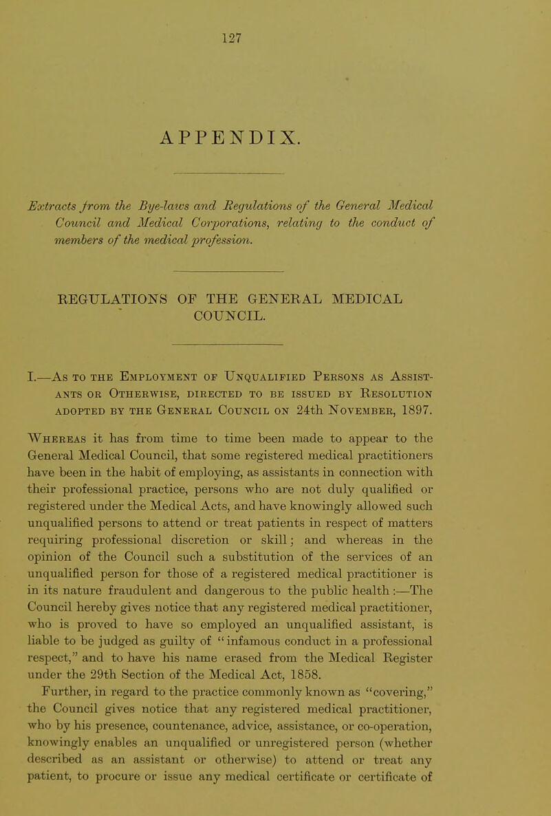 APPENDIX. Extracts Jrom the Bye-laivs and Reyulations of the General Medical Council and Medical Corjjorations, relating to the conduct of members of the medical profession. REGULATIONS OP THE GENERAL MEDICAL COUNCIL. I.—As TO THE Employment of Unqualified Persons as Assist- ants OB Otherwise, directed to be issued by Resolution adopted by the General Council on 24th November, 1897. Whereas it has from time to time been made to appear to the General Medical Council, that some registered medical practitioners have been in the habit of employing, as assistants in connection with their professional practice, persons who are not duly qualified or registered under the Medical Acts, and have knowingly allowed such unqualified persons to attend or treat patients in respect of matters requiring professional discretion or skill; and whereas in the opinion of the Council such a substitution of the services of an unqualified person for those of a registered medical practitioner is in its nature fraudulent and dangerous to the public health :—The Council hereby gives notice that any registered medical practitioner, who is proved to have so employed an unqualified assistant, is liable to be judged as guilty of  infamous conduct in a professional respect, and to have his name erased from the Medical Register under the 29th Section of the Medical Act, 1858. Further, in regard to the practice commonly known as covering, the Council gives notice that any registered medical practitioner, who by his presence, countenance, advice, assistance, or co-operation, knowingly enables an unqualified or unregistered person (whether described as an assistant or otherwise) to attend or treat any patient, to procure or issue any medical certificate or certificate of