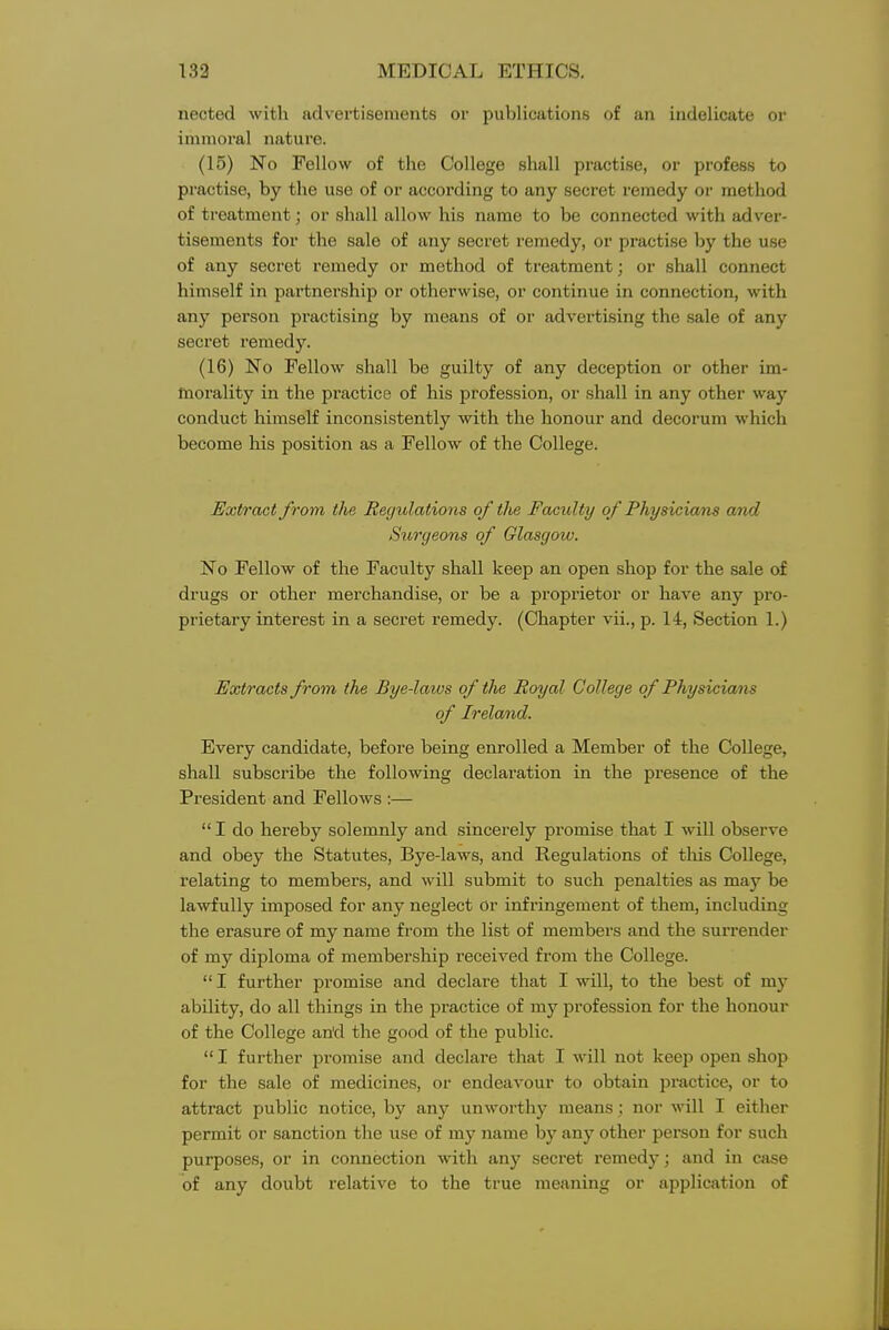 nected with advertisements or publications of an indelicate or immoral natui-e. (15) No Fellow of the College shall practise, or profess to practise, by the use of or according to any secret remedy or method of treatment; or shall allow his name to be connected with adver- tisements for the sale of any secret remedy, or practise by the use of any secret remedy or method of treatment; or shall connect himself in partnership or otherwise, or continue in connection, with any person practising by means of or advertising the sale of any secret remedy. (16) No Fellow shall be guilty of any deception or other im- morality in the practice of his profession, or shall in any other way conduct himself inconsistently with the honour and decorum which become his position as a Fellow of the College. Extract from the Reijulations of the Faculty of Physicians amd Surgeons of Glasgow. No Fellow of the Faculty shall keep an open shop for the sale of drugs or other merchandise, or be a proprietor or have any pro- prietary interest in a secret remedy. (Chapter vii., p. 14, Section 1.) Extracts from the Bye-laws of the Royal College of Physicians of Ireland. Every candidate, before being enrolled a Member of the College, shall subscribe the following declaration in the presence of the President and Fellows :—  I do hereby solemnly and sincerely promise that I will observe and obey the Statutes, Bye-laws, and Regulations of this College, relating to members, and will submit to such penalties as may be lawfully imposed for any neglect or infringement of them, including the erasure of my name from the list of members and the surrender of my diploma of membership received from the College.  I further promise and declare that I will, to the best of my ability, do all things in the practice of my profession for the honour of the College an'd the good of the public.  I further promise and declare that I will not keep open shop for the sale of medicines, or endeavour to obtain practice, or to attract public notice, by any unworthy means; nor will I either permit or sanction the use of my name by any other person for such purposes, or in connection with any secret remedy; and in case of any doubt relative to the true meaning or application of