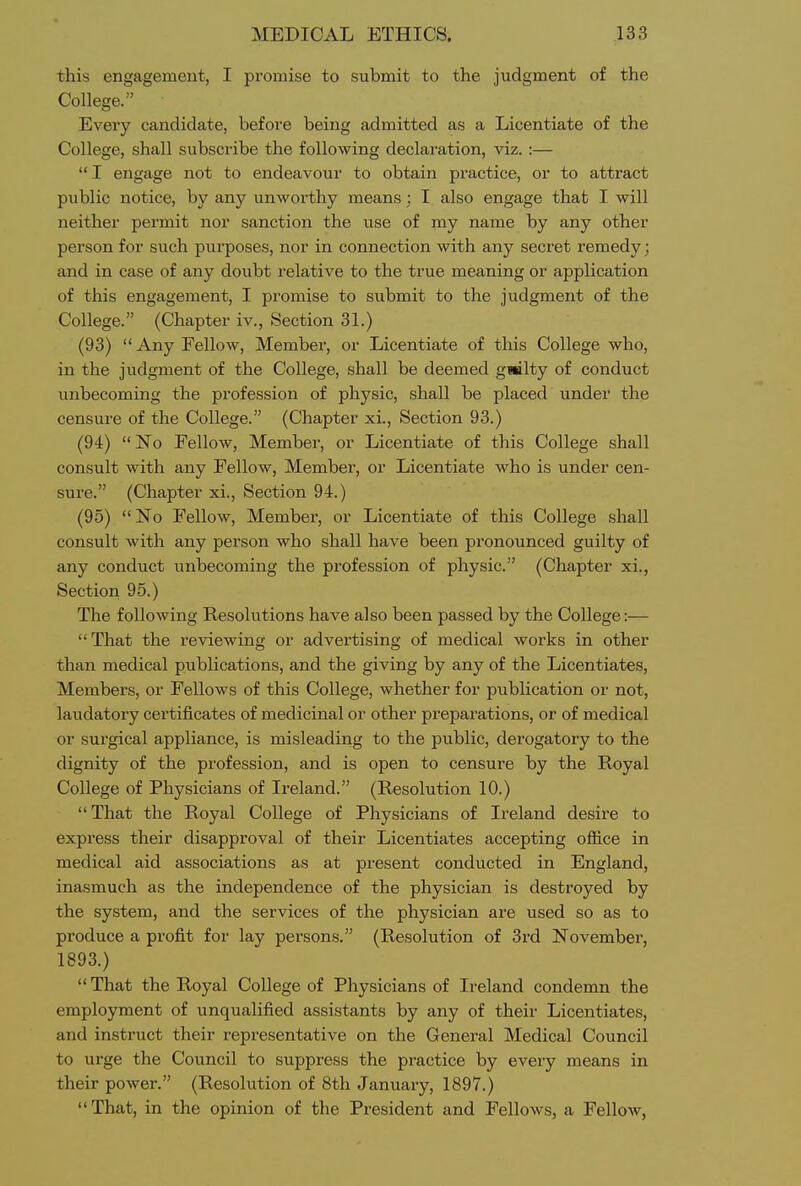 this engagement, I promise to submit to the judgment of the College. Every candidate, before being admitted as a Licentiate of the College, shall subscribe the following declaration, viz. :— I engage not to endeavour to obtain practice, or to attract public notice, by any unworthy means; I also engage that I will neither permit nor sanction the use of my name by any other person for such purposes, nor in connection with any secret remedy; and in case of any doubt relative to the true meaning or application of this engagement, I promise to submit to the judgment of the College. (Chapter iv.. Section 31.) (93) Any Fellow, Member, or Licentiate of this College who, in the judgment of the College, shall be deemed gwilty of conduct unbecoming the profession of physic, shall be placed under the censure of the College. (Chapter xi.. Section 93.) (94)  No Fellow, Member, or Licentiate of this College shall consult with any Fellow, Membex', or Licentiate who is under cen- sure. (Chapter xi.. Section 94.) (95) No Fellow, Member, or Licentiate of this College shall consult with any person who shall have been pronounced guilty of any conduct unbecoming the profession of physic. (Chapter xi., Section 95.) The following Resolutions have also been passed by the College:— That the reviewing or advertising of medical works in other than medical publications, and the giving by any of the Licentiates, Members, or Fellows of this College, whether for publication or not, laudatory certificates of medicinal or other preparations, or of medical or surgical appliance, is misleading to the public, derogatory to the dignity of the profession, and is open to censure by the Royal College of Physicians of Ireland. (Resolution 10.) That the Royal College of Physicians of Ireland desire to express their disapproval of their Licentiates accepting office in medical aid associations as at present conducted in England, inasmuch as the independence of the physician is destroyed by the system, and the services of the physician are used so as to produce a profit for lay persons. (Resolution of 3rd November, 1893.) That the Royal College of Physicians of Ireland condemn the employment of unqualified assistants by any of their Licentiates, and instruct their representative on the General Medical Council to urge the Council to suppress the practice by every means in their power. (Resolution of 8th January, 1897.)  That, in the opinion of the President and Fellows, a Fellow,