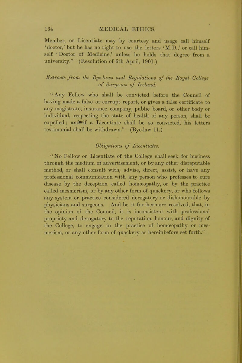 Member, or Licentiate may by courtesy and usage call himself 'doctor,' but he has no right to use the letters 'M.D.,' or call him- self 'Doctor of Medicine,' unless he holds that degree from a university. (Resolution of 6th April, 1901.) Extracts from the Bye-laws and Regulations of tlie Royal College of Surgeons of Ireland. Any Fellow who shall be convicted before the Council of having made a false or corrupt report, or gives a false certificate to any magistrate, insurance company, public board, or other body or individual, respecting the state of health of any person, shall be expelled; ancJi^if a Licentiate shall be so convicted, his letters testimonial shall be withdrawn. (Bye-law 11.) Obligations of Licentiates.  No FeUow or Licentiate of the College shall seek for business through the medium of advertisement, or by any other disreputable method, or shall consult with, advise, direct, assist, or have any professional communication with any person who professes to cure disease by the deception called homoeopathy, or by the practice called mesmerism, or by any other form of quackery, or who follows any system or practice considered derogatory or dishonourable by physicians and surgeons. And be it furthermore resolved, that, in the opinion of the Council, it is inconsistent with professional propriety and derogatory to the reputation, honour, and dignity of the College, to engage in the practice of homoeopathy or mes- merism, or any other form of quackery as hereinbefore set forth.