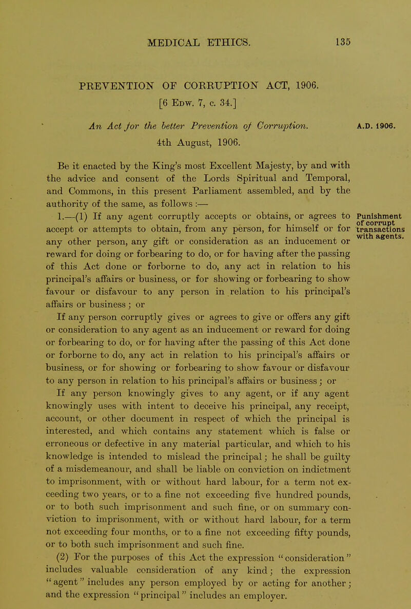 PREVENTION OF CORRUPTION ACT, 1906. [6 Edw. 7, c. 34.] An Act /or the better Prevention of Corruption. A.D. 1906. 4th August, 1906. Be it enacted by the King's most Excellent Majesty, by and with the advice and consent of the Lords Spiritual and Temporal, and Commons, in this present Parliament assembled, and by the authority of the same, as follows :— 1.—(1) If any agent corruptly accepts or obtains, or agrees to Punishment accept or attempts to obtain, from any person, for himself or for transactions any other person, any gift or consideration as an inducement or a&ents. reward for doing or forbearing to do, or for having after the passing of this Act done or forborne to do, any act in relation to his principal's affairs or business, or for showing or forbearing to show favour or disfavour to any person in relation to his principal's affairs or business ; or If any person corruptly gives or agrees to give or offers any gift or consideration to any agent as an inducement or reward for doing or forbearing to do, or for having after the passing of this Act done or forborne to do, any act in relation to his principal's affairs or business, or for showing or forbearing to show favour or disfavour to any person in relation to his principal's affairs or business; or If any person knowingly gives to any agent, or if any agent knowingly ixses with intent to deceive his principal, any receipt, account, or other document in respect of which the principal is interested, and which contains any statement which is false or eiToneous or defective in any material particular, and which to his knowledge is intended to mislead the principal; he shall be guilty of a misdemeanour, and shall be liable on conviction on indictment to imprisonment, with or without hard labour, for a term not ex- ceeding two years, or to a fine not exceeding five hundred pounds, or to both such imprisonment and such fine, or on summary con- viction to imprisonment, with or without hard labour, for a term not exceeding four months, or to a fine not exceeding fifty pounds, or to both such imprisonment and such fine. (2) For the purposes of this Act the expression consideration includes valuable consideration of any kind; the expression  agent includes any person employed by or acting for another; and the expression  principal includes an employer.