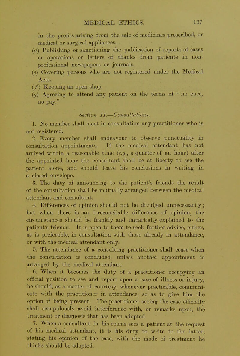 in the profits arising from the sale of medicines prescribed, or medical or surgical appliances. (d) Publishing or sanctioning the publication of repoi'ts of cases or operations or letters of thanks from patients in non- professional newspapers or journals. (e) Covering persons who are not registered under the Medical Acts. (/) Keeping an open shop. ((/) Agreeing to attend any patient on the terms of no cure, no pay. Section J J.—Consultations. 1. No member shall meet in consultation any practitioner who is not registered. 2. Every member shall endeavour to observe punctuality in consultation appointments. If the medical attendant has not arrived within a reasonable time (e.g., a quarter of an hour) after the appointed hour the consultant shall be at liberty to see the patient alone, and should leave his conclusions in writing in a closed envelope. 3. The duty of announcing to the patient's friends the result of the consultation shall be mutually arranged between the medical attendant and consultant. 4. Differences of opinion should not be divulged unnecessarily; but when there is an irreconcilable difference of opinion, the circumstances should be frankly and impartially explained to the patient's friends. It is open to them to seek further advice, either, as is preferable, in consultation with those already in attendance, or with the medical attendant only. 5. The attendance of a consulting practitioner shall cease when the consultation is concluded, unless another appointment is aiTanged by the medical attendant. 6. When it becomes the duty of a practitioner occupying an ofl&cial position to see and report upon a case of illness or injury, he should, as a matter of courtesy, whenever practicable, communi- cate with the practitioner in attendance, so as to give him the option of being present. The practitioner seeing the case officially shall scrupulously avoid interference with, or remarks upon, the treatment or diagnosis that has been adopted. 7. When a consultant in his rooms sees a patient at the request of his medical attendant, it is his duty to write to the latter, stating his opinion of the case, with the mode of treatment he thinks should be adopted.