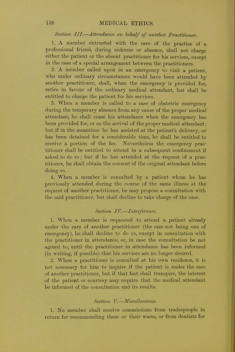 Section III.—Attendance on behalf of another Practitioner. 1. A member entrusted with the care of the practice of a professional friend, during sickness or absence, shall not charge either the patient or the absent practitioner for his services, except in the case of a special arrangement between the practitioners. 2. A member called upon in an emergency to visit a patient, who under ordinary circumstances would have been attended by another practitioner, shall, when the emergency is provided for, retire in favour of the ordinary medical attendant, but shall be entitled to charge the patient for his services. 3. When a member is called to a case of obstetric emergency during the temporary absence from any cause of the proper medical attendant, he shall cease his attendance when the emergency has been provided for, or on the arrival of the proper medical attendant; but if in the meantime he has assisted at the patient's delivery, or has been detained for a considerable time, he shall be entitled to receive a portion of the fee. Nevertheless the emergency prac- titioner shall be entitled to attend in a subsequent confinement if asked to do so; but if he has attended at the request of a prac- titioner, he shall obtain the consent of the original attendant before doing so. 4. When a member is consulted by a patient whom he has previously attended during the course of the same illness at the request of another practitioner, he may propose a consultation with the said practitioner, but shall decline to take charge of the case. Section IV.—Interference. 1. AVhen a member is requested to attend a patient already under the care of another practitioner (the case not being one of emergency), he shall decline tc do so, except in consultation with the practitioner in attendance, or, in case the consultation be not agreed to, until the practitioner in attendance has been informed (in writing, if possible) that his services are no longer desired. 2. When a practitioner is consulted at his own residence, it is not necessary for him to inquire if the patient is under the care of another practitioner, but if that fact shall transpire, the interest of the patient or courtesy may require that the medical attendant be informed of the consultation and its results. Section V.—Miscellaneous. 1. No member shall receive commissions from tradespeople in return for recommending them or their wares, or from dentists for