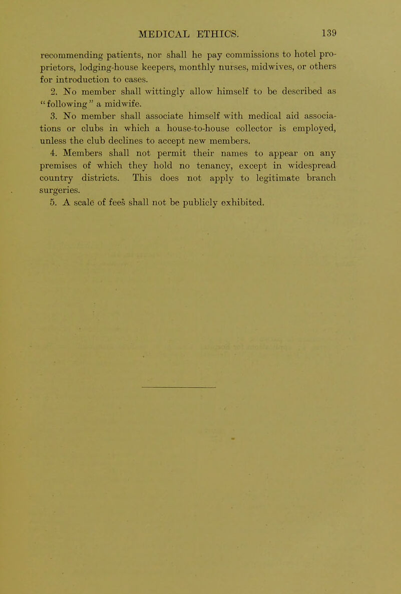 recommending patients, nor shall he pay commissions to hotel pro- prietors, lodging-house keepers, monthly nurses, midwives, or others for introduction to cases. 2. No member shall wittingly allow himself to be described as  following  a midwife. 3. No member shall associate himself with medical aid associa- tions or clubs in which a house-to-house collector is employed, unless the club declines to accept new members. 4. Members shall not permit their names to appear on any premises of which they hold no tenancy, except in widespread country districts. This does not apply to legitimate branch surgeries. 5. A scale of fees shall not be publicly exhibited.