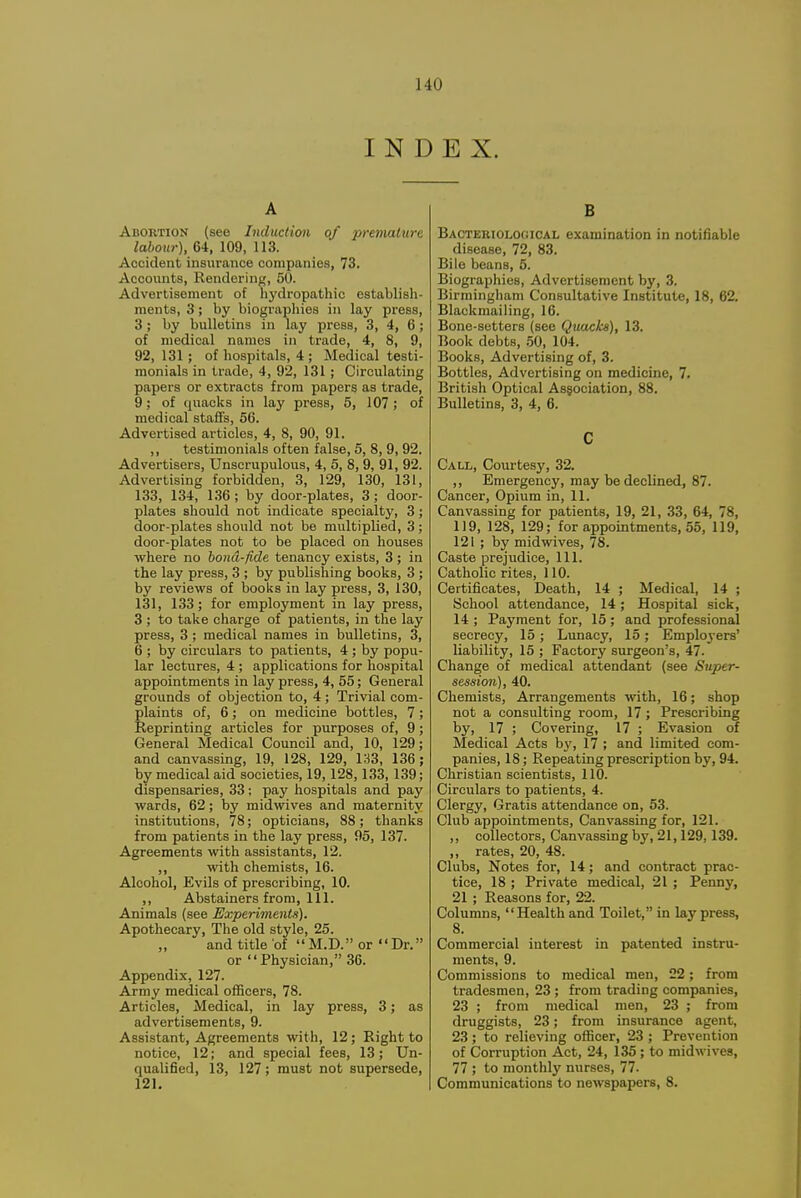 INDEX. A Abortion (see Induction of prenuxture labour), 64, 109, 113. Accident insurance companies, 73. Accounts, Rendering, 50. Advertisement of liydropathic establish- ments, 3; by biographies in lay press, 3; by bulletins in lay press, 3, 4, 6; of medical names in trade, 4, 8, 9, 92, 131; of hospitals, 4 ; Medical testi- monials in trade, 4, 92, 131; Circulating papers or e.xtracts from papers as trade, 9; of quaclcs in lay press, 5, 107; of medical staffs, 56. Advertised articles, 4, 8, 90, 91. ,, testimonials often false, 5, 8, 9, 92. Advertisers, Unscrupulous, 4, 5, 8, 9, 91, 92. Advertising forbidden, 3, 129, 130, 131, 133, 134, 136; by door-plates, 3; door- plates should not indicate specialty, 3 ; door-plates should not be multiplied, 3; door-plates not to be placed on houses where no bond-fide tenancy exists, 3 ; in the lay press, 3 ; by publishing books, 3 ; by reviews of bool^s in lay press, 3, 130, 131, 133; for employment in lay press, 3 ; to take charge of patients, in the lay press, 3 ; medical names in bulletins, 3, 6 ; by circulars to patients, 4 ; by popu- lar lectures, 4 ; applications for hospital appointments in lay press, 4, 55; General grounds of objection to, 4; Trivial com- plaints of, 6; on medicine bottles, 7 ; Reprinting articles for purposes of, 9; General Medical Council and, 10, 129; and canvassing, 19, 128, 129, 133, 136; by medical aid societies, 19, 128,133, 139; dispensaries, 33; pay hospitals and pay wards, 62; by midwives and maternity institutions, 78; opticians, 88; thanks from patients in the lay press, 95, 137. Agreements with assistants, 12. ,, with chemists, 16. Alcohol, Evils of prescribing, 10. ,, Abstainers from, 111. Animals (see Experiments). Apothecary, The old style, 25. and title of  M.D. or Dr. or Physician, 36. Appendix, 127. Army medical officers, 78. Articles, Medical, in lay press, 3; as advertisements, 9. Assistant, Agreements with, 12 ; Right to notice, 12; and special fees, 13; Un- qualified, 13, 127; must not supersede, 121. B BACTERiOLOfiicAL examination in notifiable disease, 72, 83. Bile beans, 5. Biographies, Advertisement by, 3. Birmingham Consultative Institute, 18, 62. Blackmailing, 16. Bone-setters (see Quacks), 13. Book debts, .50, 104. Books, Advertising of, 3. Bottles, Advertising on medicine, 7. British Optical Association, 88. Bulletins, 3, 4, 6. C Call, Courtesy, 32. ,, Emergency, may be declined, 87. Cancer, Opium in, 11. Canvassing for patients, 19, 21, 33, 64, 78, 1)9, 128, 129; for appointments. 55, 119, 121 ; by midwives, 78. Caste prejudice. 111. Catholic rites, 110. Certificates, Death, 14 ; Medical, 14 ; School attendance, 14; Hospital sick, 14 ; Payment for, 15 ; and professional secrecy, 15 ; Lunacy, 15; Emploj-ers' liability, 15 ; Factory surgeon's, 47. Change of medical attendant (see Super- session), 40. Chemists, Arrangements with, 16; shop not a consulting room, 17 ; Prescribing by, 17 ; Covering, 17 ; Evasion of Medical Acts by, 17 ; and limited com- panies, 18; Repeating prescription by, 94. Christian scientists, 110. Circulars to patients, 4. Clergy, Gratis attendance on, 53. Club appointments. Canvassing for, 121. ,, collectors. Canvassing bj', 21,129,139. ,, rates, 20, 48. Clubs, Notes for, 14; and contract prac- tice, 18 ; Private medical, 21 ; Penny, 21 ; Reasons for, 22. Columns, Health and Toilet, in lay press, 8. Commercial interest in patented instru- ments, 9. Commissions to medical men, 22; from tradesmen, 23 ; from trading companies, 23 ; from medical men, 23 ; from druggists, 23; from insurance agent, 23 ; to relieving officer, 23 ; Prevention of Corruption Act, 24, 135 ; to midwives, 77 ; to monthly nurses, 77. Communications to newspapers, 8.