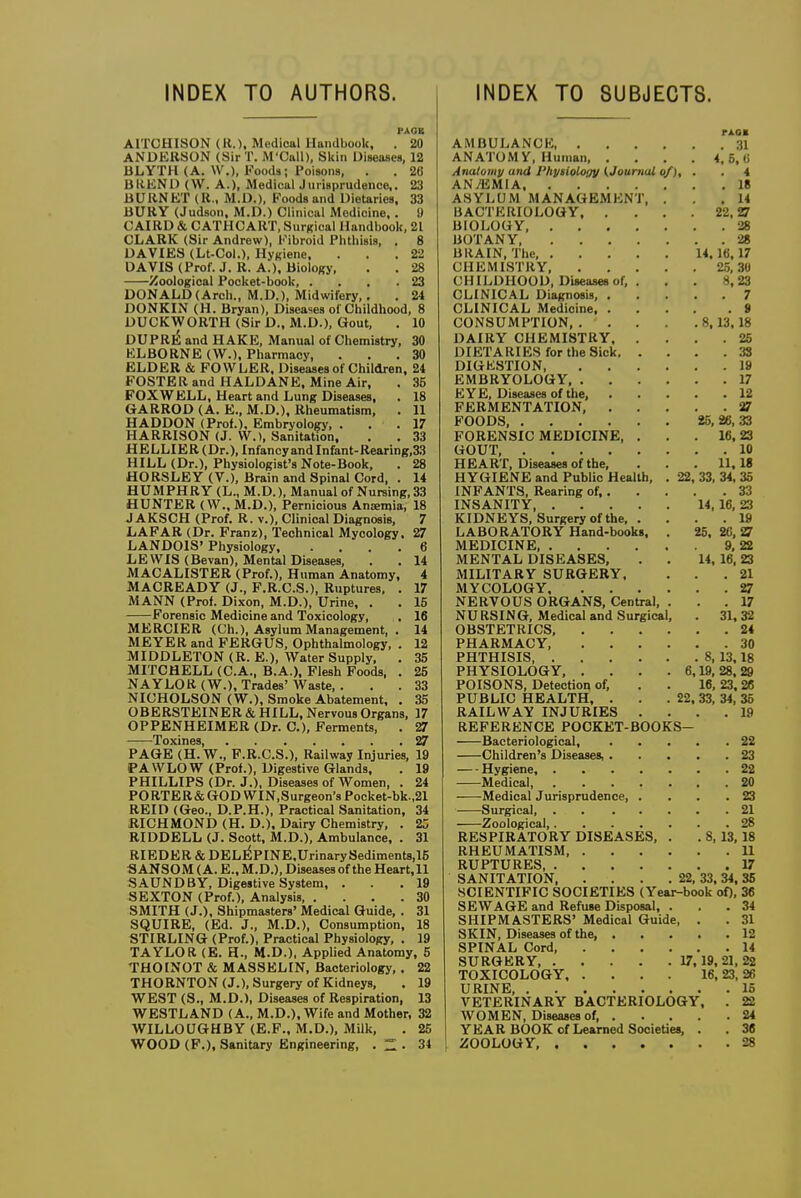 INDEX TO AUTHORS. INDEX TO SUBJECTS. PAOB AITOHISON (11.), Medical Handbook, . 20 ANDKKSON (Sir T. M'Call), Skin Uiaeases, 12 BLYTH (A. W.), Foods; Poisons, . . 26 BliENl) (VV. A.), MedicalJurisprudence,. 23 BURNET (R., M.D.), Foods and Dietorics, 33 BURY (Judson, M.D.) Clinical Medicine. . 9 CAIRO & CATHCART, SurRical Handbook, 21 CLARK (Sir Andrew), Fibroid Phthisis, . 8 DAVIES (Lt-Col.), Hj-Kiene. ... 22 DAVIS (Prof. J. R. A.). Biology, . . 28 Zoological Pocket-book, ... .23 DONALD (Arch., M.D.), Midwifery,. . 24 DONKIN (H. Bryan), Diseases of Childhood, 8 DUCKWORTH (Sir D., M.D.), Gout, . 10 DUPRlS and HAKE, Manual of Chemistry, 30 ELBORNE (W.), Pharmacy, ... 30 ELDER & FOWLER, Diseases of Children, 24 FOSTER and HALDANE. Mine Air, . 35 FOX WELL, Heart and Lung Diseases, . 18 GARROD (A. E., M.D.), Rheumatism, . 11 HADDON (Prof.). Embryology, . . . 17 HARRISON (J. W.), Sanitation, . . 33 HELLIER(Dr.), InfancyandInfant-Rearing,33 HILL (Dr.), Physiologist's Note-Book, . 28 HORSLEY (V.), Brain and Spinal Cord, . 14 HUMPHRY (L., M.D.), Manual of Nursing, 33 HUNTER (W., M.D.), Pernicious Anemia, 18 J AKSCH (Prof. R. v.). Clinical Diagnosis, 7 LAPAR (Dr. Franz), Technical Mycology. 27 LANDOIS' Physiology 6 LEWIS (Bevan), Mental Diseases, . . 14 MACALISTER (Prof.), Human Anatomy, 4 MACREADY (J., F.R.C.S.), Ruptures, . 17 MANN (Prof. Dixon, M.D.), Urine, . . 15 Forensic Medicine and Toxicology, , 16 MERCIER (Ch.), Asylum Management, . 14 MEYER and FERGUS, Ophthalmology, . 12 MIDDLETON (R. E.), Water Supply, . 35 MITCHELL (C.A., B.A.), Flesh Foods, . 25 NAYLOR (W.), Trades' Waste, ... 33 NICHOLSON (W.), Smoke Abatement, . 35 OBERSTEINER & HILL, Nervous Organs, 17 OPPENHEIMER (Dr. C), Ferments, . 27 Toxinss • 27 PAGE (H.W.,f.R.C.s'.), Railway Injuries, 19 PAWLOW (Prof.), Digestive Glands, . 19 PHILLIPS (Dr. J.), Diseases of Women, . 24 PORTER & GOD WIN.Surgeon's Pocket-bk.,21 REID (Geo., D.P.H.), Practical Sanitation, 34 mCHMOND (H. D.), Dairy Chemistry, . 25 RIDDELL (J. Scott, M.D.), Ambulance, . 31 RIEDER & DEL^PINE .Urinary 8ediment8,16 SANSOM (A. E., M.D.), Diseases of the Heart.ll SAUNDBY, Digestive System, . . .19 SEXTON (Prof.), Analysis, .... 30 SMITH (J.), Shipmasters' Medical Guide, . 31 SQUIRE, (Ed. J., M.D.), Consumption, 18 STIRLING (Prof.), Practical Physiology, . 19 TAYLOR (E. H., M.D.), Applied Anatomy, 5 THOtNOT & MASSELIN, Bacteriology, . 22 THORNTON (J.), Surgery of Kidneys, . 19 WEST (S., M.D.), Diseases of Respiration, 13 WESTLAND (A., M.D.), Wife and Mother, 32 WILLOUGHBY (E.F.. M.D.), Milk, . 25 WOOD (F.), Sanitary Engineering, . . 34 rAOB AMBULANCE 31 ANATOMY, Human 4, 5, (i Anatomy and Physioloiiy (Journal of), . . 4 ANAEMIA 18 ASYLUM MANAGEMENT, ... 14 BACTERIOLOGY 22, 27 BIOLOGY, 28 BOTANY 28 BRAIN, The, 14.16,17 CHEMISTRY 25, 3U CHILDHOOD, Diseases of, . . . 8,23 CLINICAL Diagnosis 7 CLINICAL Medicine 9 CONSUMPTION 8,13,18 DAIRY CHEMISTRY 25 DIETARIES for the Sick 38 DIGESTION 19 EMBRYOLOGY 17 EYE, Diseases of the, 12 FERMENTATION, 27 FOODS, 25,26,33 FORENSIC MEDICINE, . . .16,23 GOUT, 10 HEART, Diseases of the, . . . 11.18 HYGIENE and Public Health, . 22, 33, 34, 35 INFANTS, Rearing of, 33 INSANITY 14, 16, 23 KIDNEYS, Surgery of the, .... 19 LABORATORY Hand-books, . 25, 20, ^ MEDICINE 9, 22 MENTAL DISEASES, . . 14, 16,23 MILITARY SURGERY, ... 21 MYCOLOGY 27 NERVOUS ORGANS, Central, ... 17 NURSING, Medical and Surgical, . 31, 32 OBSTETRICS, 24 PHARMACY, 30 PHTHISIS 8, 13.18 PHYSIOLOGY, . . . .6,19,28,29 POISONS. Detection of, . . 16, 23.26 PUBLIC HEALTH, . . . 22. 33, 34, 36 RAILWAY INJURIES .... 19 REFERENCE POCKET-BOOKS- Bacteriological, 22 Children's Diseases, 23 Hygiene, 22 Medical, 20 Medical Jurisprudence 23 Surgical, 21 Zoological, 28 RESPIRATORY DISEASES, . . 8, 13,18 RHEUMATISM 11 RUPTURES, 17 SANITATION 22, 33, 34, 35 SCIENTIFIC SOCIETIES (Year-book oO, 36 SEWAGE and Refuse Disposal. ... 34 SHIPMASTERS' Medical Guide, . . 31 SKIN, Diseases of the 12 SPINAL Cord, 14 SURGERY, 17,19.21,22 TOXICOLOGY 16, 23, 26 URINE, 15 VETERINARY BACTERIOLOGY. . 22 WOMEN, Diseases of, 24 YEAR BOOK of Learned Societies, . . 36 ZOOLOGY, 28