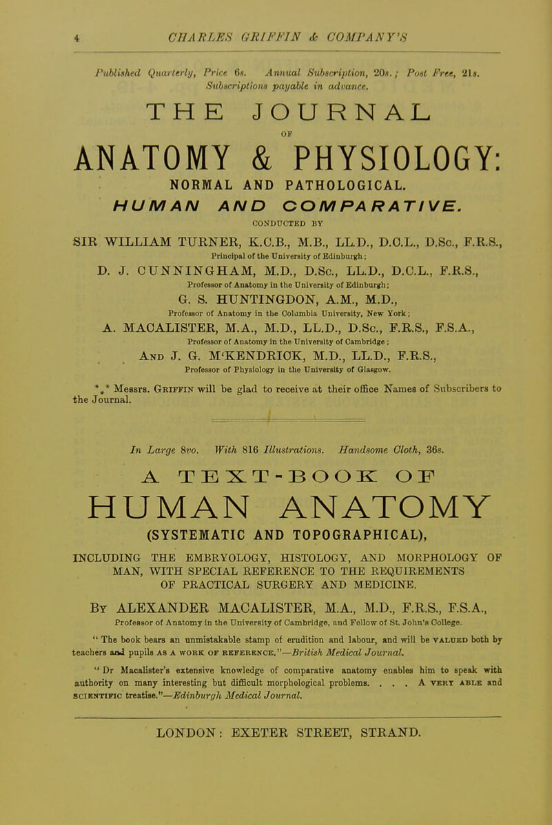 Published Quarterly, Price 6«. Anmial Subscription, 20«.; Po»t Free, 2U. SubHcriptions payable in advance. THE JOURNAL ANATOMY & PHYSIOLOGY: NORMAL AND PATHOLOGICAL. HUMAN AND COMPARATIVE. CONDUCTED BY SIR WILLIAM TURNER, K.C.B., M.B., LL.D., D.O.L., D.Sc, F.R.S., Principal of the University of Edinburgh; D. J. CUNNINGHAM, M.D., D.Sc, LL.D., D.C.L., F.R.S., Professor of Anatomy in the TTnlrersity of Edinburgh; G. S. HUNTINGDON, A.M., M.D., Professor of Anatomy in the Colambia Dnlversity, New York; A. MAOALISTER, M.A., M.D., LL.D., D.Sc, F.R.S., F.S.A., Professor of Anatomy in the University of Cambridge; And J. G. M'KENDRIOK, M.D., LL.D., F.R.S., Professor of Physiology in the University of Glasgow. *,* Messrs. Griffin will be glad to receive at their office Names of Subscribers to the Journal. In Large %vo. With 816 Illustrations. Handsome Gloth, 36s. A TEST-BOOK OP HUMAN ANATOMY (SYSTEMATIC AND TOPOGRAPHICAL), INCLUDING THE EMBRYOLOGY, HISTOLOGY, AND MORPHOLOGY OF MAN, WITH SPECIAL REFERENCE TO THE REQUIREMENTS OF PRACTICAL SURGERY AND MEDICINE. By ALEXANDER MAOALISTER, M.A., M.D., F.R.S., F.S.A., Professor of Anatomy in the University of Cambridge, and Fellow of St. John's College.  The book bears an unmistakable stamp of erudition and labour, and will be valued both hy teachers aikl pupils as a work of referbnoe.—British Medical Journal.  Dr Macalister's extensive knowledge of comparative anatomy enables him to speak with authority on many interesting but difficult morphological problems. ... A vert able and 8CIEMTIFIC treatise.—Edinburgh Medical Journal.