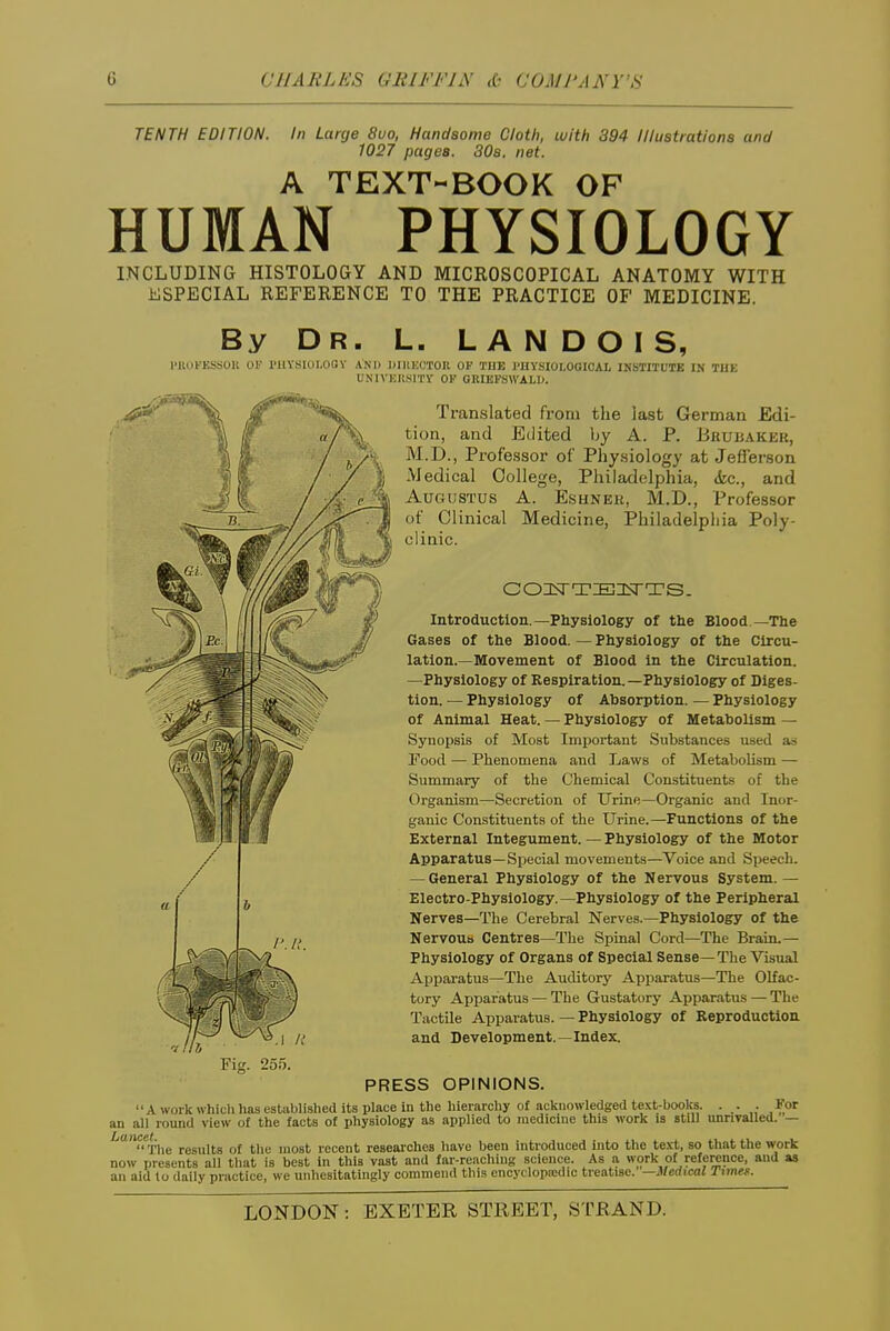 TENTH EDITION. In Large 8uo, Handsome Cloth, with 394 Illustrations and 1027 pages. 308. net. A TEXT-BOOK OF HUMAN PHYSIOLOGY INCLUDING HISTOLOGY AND MICROSCOPICAL ANATOMY WITH iiiSPECIAL REFERENCE TO THE PRACTICE OF MEDICINE. By Dr. L. L a N D O I S, miOt'KSSOll 01' I'llYSIOI.OQV AND DIllliUTOn OP THE I'UYSIOI.OOIOAL INSTITUTK IN THE UNIVHIISITV OF GBIEFSWALIJ. Translated from tlie last German Edi- tion, and Edited by A. P. Bkubaker, M.D., Professor of Physiology at Jefferson -Medical College, Philadelphia, (fee, and Augustus A. Eshnek, M.D., Professor of Clinical Medicine, Philadelpliia Poly- clinic. Introduction.—Physiology of the Blood —The Gases of the Blood. — Physiology of the Circu- lation.—Movement of Blood in the Circulation. —Physiology of Respiration.—Physiology of Diges- tion. — Physiology of Absorption. — Physiology of Animal Heat. — Physiology of Metabolism — Synopsis of Moat Important Substances used a.s Food — Phenomena and Laws of Metabolism — Summary of the Chemical Constituents of the Organism—Secretion of Urine—Organic and Inor- ganic Constituents of the Urine.—Functions of the External Integument. — Physiology of the Motor Apparatus—Sijecial movements—Voice and Speech. — General Physiology of the Nervous System. — Electro-Physiology.-Physiology of the Peripheral Nerves—The Cerebral Nerves.—Physiology of the Nervoua Centres—The Spinal Cord—The Brain.- Physiology of Organs of Special Sense—The Visual Apparatus—The Auditory Apparatus—The Olfac- tory Apparatus — The Gustatory Apparatus — The Tactile Apparatus. — Physiology of Reproduction and Development.—Index. PRESS OPINIONS. A work which has established its place in the hierarchy of acknowledged text-books. • .• • for an all round view of the facts of physiology as applied to medicine this work is atiU unrivalled. — Lancet^^^ ^^^^^^^^ ^^^^ ^^^^^^^ recent reseai'ches have been introduced into the te-vt, so that the work now presents all that is best in this vast and far-reaching science. As a work of reference, and as an aid lo daily practice, we unhesitatingly commend this encydopicdic treatise. -Jlledical Timef.