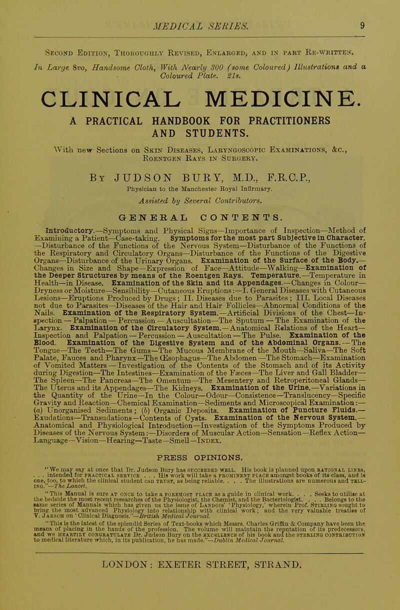 Second Edition, Thorodghi>v Revised, Enlarged, and in part Re-written. In Large 8i>o, Handsome Cloth, With Nearly 300 (some Coloured) Illustrations and a Coloured Plate. 21s. CLINICAL MEDICINE. A PRACTICAL HANDBOOK FOR PRACTITIONERS AND STUDENTS. With new Sections on Skin Diseases, Laryngoscopic Examinations, &c., Roentgen Ravs in Surgery. By JUDSON bury, M.D., F.RC.P., Physician to the Manchester Royal Infirmary. Assisted by Several Contributors. GENERAL CONTENTS. Introductory.—Symptoms and Physical Signs—Importance of Inspection—Method of Examining a Patient—Case-taking. Symptoms for the most part Subjective in Character. —Disturbance of the Functions of the Nervous System—Disturbance of the Functions of the Respiratory and Circulatory Organs—Disturbance of the Functions of the Digestive Organs—Disturbance of the Urinary Organs. Examination of the Surface of the Body.— Changes in Size and Shape—Expression of Face—Attitiide—Walking—Examination of the Deeper Structures by means of the Roentgen Bays. Temperature.—Temperature in Health—in Disease. Examination of the Skin and its Appendages.—Changes in Colour- Dryness or Moisture—Sensibility—Cutaneous Eruptions:—I. General Diseases with Cutaneous Lesions—Eruptions Produced by Drugs ; II. Diseases due to Parasites ; III. Local Diseases not due to Parasites—Diseases of the Hair and Hair Follicles—Abnormal Conditions of the Nails. Examination of the Respiratory System.—Artificial Divisions of the Chest—In- spection — Palpation — Percussion — Auscultation—The Sputum — The Examination of the Larynx. Examination of the Circulatory System.—Anatomical Relations of the Heart- Inspection and Palpation — Percussion — Auscultation — The Pulse. Examination of the Blood. Examination of the Digestive System and of the Abdominal Organs. -The Tongue—The Teeth—The Gums—The Mucous Membrane of the Mouth—Saliva—The Soft Palate, Fauces and Pharynx—The CEsophagus—The Abdomen —The Stomach—Examination of Vomited Matters — Investigation of the Contents of the Stomach and of its Activity during Digestion—The Intestines—Examination of the Faeces—The Liver and Gall Bladder— The Spleen—The Pancreas—The Omentum—The Mesentery and Retroperitoneal Glands— The Uterus and its Appendages—The Kidneys. Examination of the Urine.—Variations in the Quantity of the Urine—In the Colour—Odoiu—Consistence—Translucency—Specific Gravity and Reaction—Chemical Examination—Sediments and Microscopical Examination:— (a) Unorganised Sediments; (b) Organic Deposits. Examination of Puncture Fluids.— Exudations—Transudations—Contents of Cysts. Examination of the Nervous System.— Anatomical and Physiological Introduction—Investigation of the Symptoms Produced by Diseases of the Nervous System:—Disorders of Muscular Action—Sensation—Reflex Action— Language—Vision—Hearing—Taste—Smell—Index. PRESS OPINIONS. We may say at once that Dr. Judaon Bury has sdcoheded weli. His book is planned upon rational iiNiis, . . . intended for practical seevice . . . His work will take a peominent place amongst books of its class, and is one, too, to which the clinical student cuu teust, as being reliable. . . . The illustrations are numerous and tbil- mo.—I'/te Lancet.  This Manual is sure at once to take a poremobt place as a guide in clinical work. . . . Seeks to utilise at the bedside the most recent researches of the Phyaiologist, the Chemist, and the Bacteriologist. . . . Belongs to tlie •arae series of Manuals which has given us the issue of Landoib' 'Physiology,' wherein Prof. Stirling sought to bring the most advanced Physiology into relationship with clinical work; and the very valuable treatise of T. Jaksch on ' Clinical Diagnosis.—iJrttwft Medical Journal.  This is the latest of the splendid Series of Text-books which Messrs. Charles Qriflin & Company have been the means of placing in the hantis of the profession. The volume will maintain the reputation of its predecessors, and we heartily conqeatdlate Dr. Judson Bury on the bxokllbnob of his book and the sterling contribution to medical literature which, in its publication, he has made.—luMin Medical Journal.