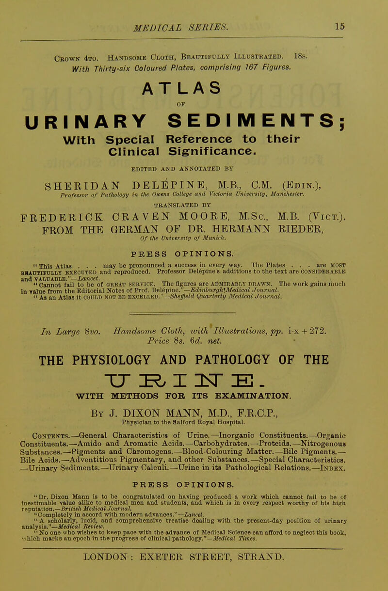 Ckown 4to. Handsome Cloth, Beautifully Illustrated. 18s. With Thirty-six Coloured Plates, comprising 167 Figures. ATLAS OF URINARY SEDIMENTS; With Special Reference to their Clinical Significance. EDITED AND ANNOTATED BY SHERIDAN DELEPINE, M.B., CM. (Edin.), Professor of Pathology in the Owens College and Victoria University, Manchester. TRANSLATED BY FREDERICK CRAVEN MOORE, M.Sc, M.B. (Vict.). FROM THE GERMAN OF DR. HERMANN RIEDER, Of the University of Munich. PRESS OPINIONS.  This Atlas . . . may be pronounced a success in every way. The Plates . . . are MOST BBAUTiruiLY EXECUTED and reproduced. Professor Del^pine's additions to the text are considerable and TALnABLE.' —iancei.  Cannot fail to be of GREAT service. The figures are admirably drawn. The work gains iliuch in Talue from the Editorial Notes of Prof. 'De\iv^ne.—Edinburgh]Medical Journal.  As an Atlas it could not be excelled.—SAe^irf Quarterly Medical Journal. In Lcvrge 8vo. Handsome Cloth, with Illustrations, pp. i-x + 272. Price 8s. 6c?. net. THE PHYSIOLOGY AND PATHOLOGY OF THE WITH METHODS FOB. ITS EXAMINATION. By J. DIXON MANN, M.D., F.R.C.P., Physician to the Salford Eoyal Hospital. CoNTEN'TS.—^General Characteristics of Urine.—InorgaDic Constituents.—Organic Constituents.—Amide and Aromatic Acids.—Carbohydrates.—Proteids.—Nitrogenous Substances.—Pigments and Chromogens.—Blood-Colouring Matter.—Bile Pigments.— Bile Acids.—Adventitious Pigmentary, and other Substances.—Special Characteristics. —Urinary Sediments.—Urinary Calculi.—Urine in its Pathological Relations.—Index. PRESS OPINIONS.  Dr. Dixon Mann is to be congratulated on having produced a work which cannot fail to be of inestimable value alike to medical men and students, and which is in every respect worthy of his high reputation.—itri(J«/» Medical Journal. Completely in accord with modern advances.''—Zancei.  A scholarly, lucid, and comprehensive treatise dealing with the present-day position of urinary analysis.—Medical Review.  No one who wishes to keep pace with the advance of Medical Science can afford to neglect this book, which marks an epoch in the progress of clinical pathology.—J/erfj'cai Times.