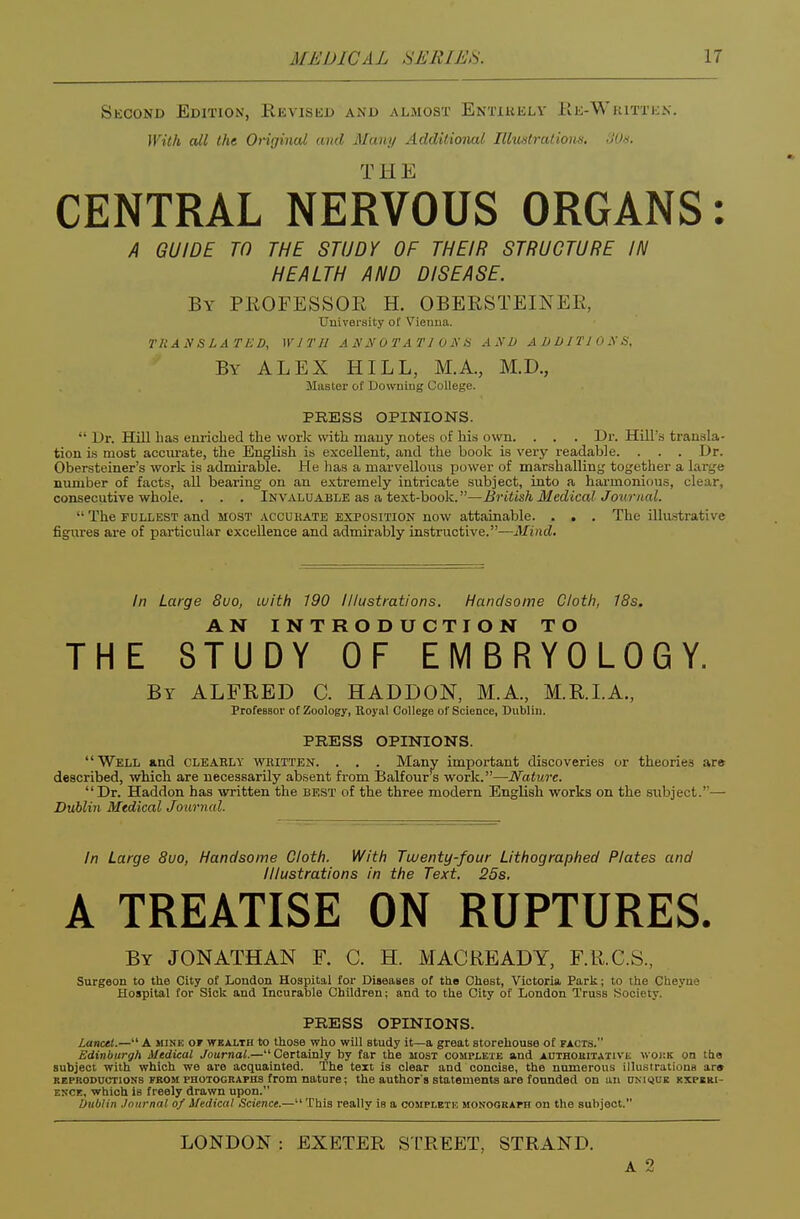 Second Edition, RisvisiiD and almost Entikkly Ee-Written. With all the Origincd and Many Additional Illustratious. dO/s. THE CENTRAL NERVOUS ORGANS: A GUIDE TO THE STUDY OF THEIR STRUCTURE IN HEALTH AND DISEASE. By PKOFESSOE H. OBERSTEINEE, University of Vienna. TRAy SLATED, WITH A H N 0 1'A T J 0 N H AND ADDITIOXS, By ALEX HILL, M.A., M.D., Master of Downing College. PRESS OPINIONS.  Dr. Hill lias euricbed the vvorlc with mauy notes of his own. . . . Dr. Hill's transla- tion is most accm-ate, the English is excellent, and the book is very readable. . . . Dr. Obersteiner's work is admirable. He has a marvellous power of marshalling together a large number of facts, aU bearing on an extremely intricate subject, into a harmonious, clear, consecutive whole. . . . Invaluable as a text-book.—British Medical Journal.  The FULLEST and most accueate exposition now attainable. . . . The illustrative figures are of particular excellence and admirably instructive.—Mind. In Large 8uo, with 190 Illustrations. Handsome Cloth, 18s. AN INTRODUCTION TO THE STUDY OF E IVI B R Y 0 L 0 G Y. By ALFRED C. HADDON, MA., M.E.LA., ProfeBBor of Zoology, Royal College of Science, Dublin. PRESS OPINIONS. Well and cleaely written. . . . Many important discoveries or theories are described, which are necessarily absent from Balfour s work.—Nature. Dr. Haddon has written the best of the three modern English works on the subject.— Dublin Medical Journal. In Large 8uo, Handsome Cloth. With Twenty-four Lithographed Plates and Illustrations in the Text. 25s. A TREATISE ON RUPTURES. By JONATHAN F. C. H. MACREADY, F.U.C.S., Surgeon to the City of London Hospital for Diseases of tlio Chest, Victoria Park; to the Cheyne Hospital for Sick and Incurable Children; and to the City of London Truss Society. PRESS OPINIONS. lancet.—A mine ot wbalth to those who will study it—a great storehouse of facts. Edinburgh Medical Journal.—Certainly by far the most cosirLETE and authoeitativk woi;k on the subject with which we are acquainted. The text is clear and concise, the numerous illustrations ar» REPRODUCTIONS KBOM PHOTOGRAPHS from nature; the author's statements are founded on an ukiqce kxpcki- EKCE, which is freely drawn upon. Dublin Journal of Medical Science.— This really is a cosiplbte monograph on the subject. LONDON : EXETER STREET, STRAND. A 2