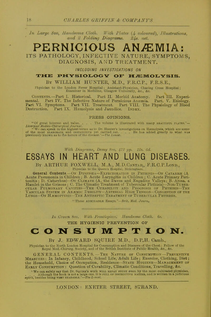 Jn Large Svo, Handsome Cloth. With Plates {Jf coloured), JUustratioiis, and 2 Folding Diagrams. 248. net. PERNICIOUS AN/EMIA: ITS PATHOLOGY, INFECTIVE NATURE, SYMPTOMS, DIAGNOSIS, AND TREATMENT. INCLUDING INVESTIGATIONS ON THE F»H;YSI0L0GV of HJEMOILiYSIS. By WILLIAM HUNTER, M.D., F.R.C.P., F.R.S.E., Physician to the London Fever Hospital; Assistant-Pliysician, CliariDg Cross Hospital; Examiner in Medicine, Glasgow University, <fcc., <fcc. Contents.—Part I. Historical. Part II. Morbid Anatomy. Part III. Experi- mental. Part IV. The Infective Nature of Pernicious Ansemia. Part. V. Etiology. Part VI. Symptoms. Part VII. Treatment. Part VIII. The Physiology of Blood Destruction. Part IX. Hasmolysis and Jaundice. Index. PRESS OPINIONS.  Of great interest and value. . . . The volume is illustrated witli manj beautifdi. m,ates.— Livei-pool Medico-Cliirurgical Journal. •' Wo oau speak in tlie tiigliest terms as to Dr. Hunter's Investigations on Heemolysis, whioli are some of the most elaboeate and iNSTitnCTiVE yet carried out. ... He has added greatly to what was previously known as to the nature ot the disease.—The Lanctt. With Diarjram.f, Demy Svo, 4':.' PP- ■i-'-'<- 6fZ. ESSAYS IN HEART AND LUNG DISEASES. By ARTHUR FOXWELL, M.A,, M.D.Cantab,, F.R.O.P.Lond., Pliysiciau to the Queen's Hospit.al, Birmingham. General Contents.—On Dy.spn(ea—Expectoration in Phthisis—On Catakrh (A Acute Pneumonia in Children ; B. Acute Laryngitis iu Children ; C. Acute Primary Peri- tonitis ; D. Catarrhus)—On C'iimate (A. the Davos aud Engadine Valleys; B. Arosa, a Hamlet in the Orisons ; C. The Climatic Treatment of Tubercular Phthisis)—Nou-Tuber- cuLAR Pulmonary Cavities—The Curability and Prognosis of Phthisis—The Vascdlar System in AnjUmio Debility—Arterial High Tension—Congestion of the Lungs—On H^moptysls—The Antiseptic Treatment of Tubercular Phthisis.  These admirable Essays.—Brit. Med. Jourii. Jn Crown Svo. With Frontispiece. Handsome Cloth. 6s. THE HYGIENIC PREVENTION OF CONSXJIVLI^TION. By J. EDWARD SQUIRE M.D., D.P.H. Camb., Physician to the North London Hospital for Consumption and Diseases of the Chest; Fellow of the Royal Med.-Chirurg. Society, and of the British Institute of Public Health, <fec., &C. GENERAL CONT ENTS. — The Nature of Consumption—Preventive Measures: In Infancy, Childhood, School Life, Adult Life; Exercise, Clothing, Diet; the Household, Choice of Occupation, Residence—State Hygiene—Management of Eably Consumption : Question of Curability, Climatic Conditions, Travelling, &c. '•We can safely say that Dr. Squiek's work will kepat study even by the most cultivated physician. . . . Although the boolt is not a large one. it is full of iNSTKDcrn'K jiattke, aud is written in a judicious spirit, besides being veet readable.—TAe L mcet.