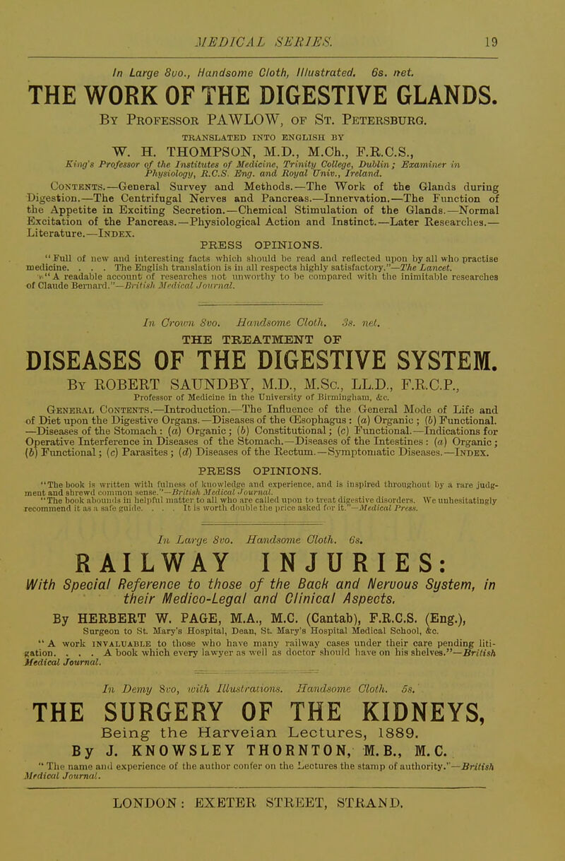 In Large 8uo., Handsome Cloth, Illustrated. 6s. net. THE WORK OF THE DIGESTIVE GLANDS. By Professor PAWLOW, of St, Petersburg. TRANSLATED INTO ENGLISH BY W. H. THOMPSON, M.D., M.Ch., F.R.C.S., King's Professor of the Institutes of Medicine, Trinity College, Dublin; Examiner in Physiology, Ji.C.S. Eng. and Royal Univ., Ireland. Contents.—General Survey and Methods.—The Work of the Glands during Digestion.—The Centrifugal Nerves and Pancreas.—Innervation.—The Function of the Appetite in Exciting Secretion.—Chemical Stimulation of the Glands.—Normal Excitation of the Pancreas.—Physiological Action and Instinct.—Later Researelies.— Literature. —Index. PRESS OPINIONS. Full o( new and interesting facts wliicli sliould be read and reflected npon by all who practise medicine. . . . The English translation is in all respects highly satisfactoiy.—The Lancet. X readaljle account of researches not nnwoi thy to be compared with the inimitable researches of Claude Beniard.—iJnViV/ Medical Journal. In Ormvn Svo. Handsome Cloth. .3s. net. THE TREATMENT OE DISEASES OF THE DIGESTIVE SYSTEM. By ROBERT SAUNDBY, M.D., M.So., LLD., F,R.C.P., Professor of Metliciue in the University of Bnniingham, &c. General Contents.—Introduction.—The Influence of the General Mode of Life and of Diet upon the Digestive Organs. —Diseases of the Oesophagus : (a) Organic ; (6) Functional. —Diseases of the Stomach : (a) Organic; (6) Constitutional; (c) Functional.—Indications for Operative Interference in Diseases of the Stomach.—Di.seases of the Intestines : (a) Organic; (6) Fimctional; (c) Parasites; (d) Diseases of the Rectum.—Symptomatic Diseases.—Index. PRESS OPINIONS. The book is written with fuhiess of knowledge and experience, and is inspired throuf;liout by a rare judg- ment and shrewd common sense.—Bri(is/i Medical .hiurnal. The book iihi)Uml.-< in lielpfnl matter to all who are called upon to treat digestive disorders. We unhesitatingly recommend it as a safe guide. . . . It is worth double tlie price asked for it.—jUedicaJ Press. In Larrje 8vo. Handsome Gloth. 6s. RAILWAY INJURIES: With Special Reference to those of the Bach and Nervous System, in their Medico-Legal and Clinical Aspects, By HERBERT W. PAGE, M.A., M.C. (Cantab), F.R.C.S. (Eng.), Surgeon to St Mary's Hospital, Dean, St. Mary's Hospital Medical School, &o.  A work INVALUABLE to thosB who have many railway cases under their care pending liti- gation. ... A book which every lawyer as well as doctor should have on his shelves.—British Medical Journal. In Demy 8fo, with Illustrations. Handsome Cloth. 5s. THE SURGERY OF THE KIDNEYS, Being the Harveian Lectures, 1889. By J. KNOWSLEY THORNTON, M.B., M.C.  The name and experience of the author confer on the Lectures the stamp of authority.''—Sn'iisA Mfdical Journal.