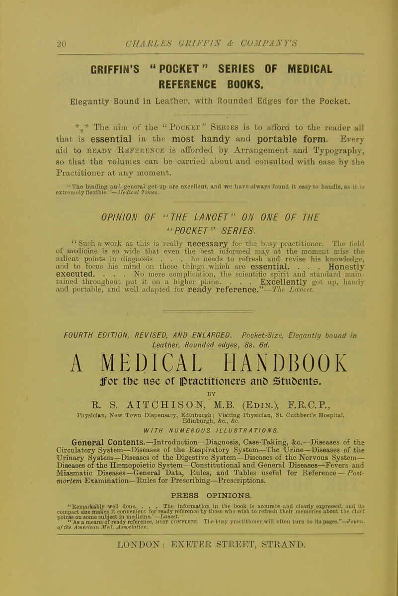 GRIFFIN'S POCKET SERIES OF MEDICAL REFEfSENCE BOOKS. Elegantly Bound in Leather, with Rounded Edges for the Pocket. \* The iiiiii (jf the  Pockkt  Sicitius is to afloi-d to the reader all that is essential in the most handy and portable form. Every aid to READY Ruii^uKKNCE is afforded by Arrangement and Typography, so that the volumes can be carried about and consulted with ease by the Practitioner at any moment. The binding and general get-up are excellent, and we have always found it easy to handle, as it Ik exti-euioly flexible. —J/edt'ca; Times. OPINION OF THE LANCET ON ONE OF THE POOKET SERIES.  Such a work as this is really necessaPy for the busy practitioner. The lield of medicine is so wide that even the best informed may at the moment mis.s tiie salient points in diagnosis ... he needs to refresh and revise his knowledge, and to focus his mind on those things which are essential. . . . Honestly executed. . . . No mere complication, the scientific spirit and standard main- tained throughout put it on a higher jilane. . . . Excellently got up, iiandy and portable, and well adapted for ready reference,—Tin: Lancer. FOURTH EDITION, REVISED, AND ENLARGED. Pocket-Size, Elegantly bound in Leather, Rounded edges, 8s, 6d. A MEDICAL HANDBOOK ifor tbe use of ipractitionei-s an& Stu&ents. BY R. S. AITCHISON, M.B. (Edin.), F.R.C.P., Physician, New Town Dispensary, Edinburgh; Visiting Physician, St. Cuthbert's Hospital, Edinburgh, &c., &c. WITH NUMEROUS ILLUSTRATIONS. General Contents.—Introduction—Diagnosis, Case-Taking, &c.—Diseases of the Circulatory System—Diseases of the Respiratory System—The Urine—Diseases of the Urinary System—Diseases of the Digestive vSystem—Diseases of the Nervous System— Diseases of the Haemopoietic System^—Constitutional and General Diseases—Fevers and Miasmatic Diseases—General Data, Rules, and Tables useful for Reference — Post- moriem Examination—Rules for Prescribing—Prescriptions. PRESS OPINIONS. Remarkably well done. . . . Tlie infunnation in the book i» accnmte and clearly expressed, nud it!- compact size makes it convenient for ready reference by those who wish to refresh their memories about tlie chief points on some subject in medicine. —ZioJicet.  As a means of ready reference, .■vfOST covPi.ETr. Tlic busy i>rnctltiriner will often turn to its pages.—.^ourn. o/the Americ<ni Met. A.worin(inn.