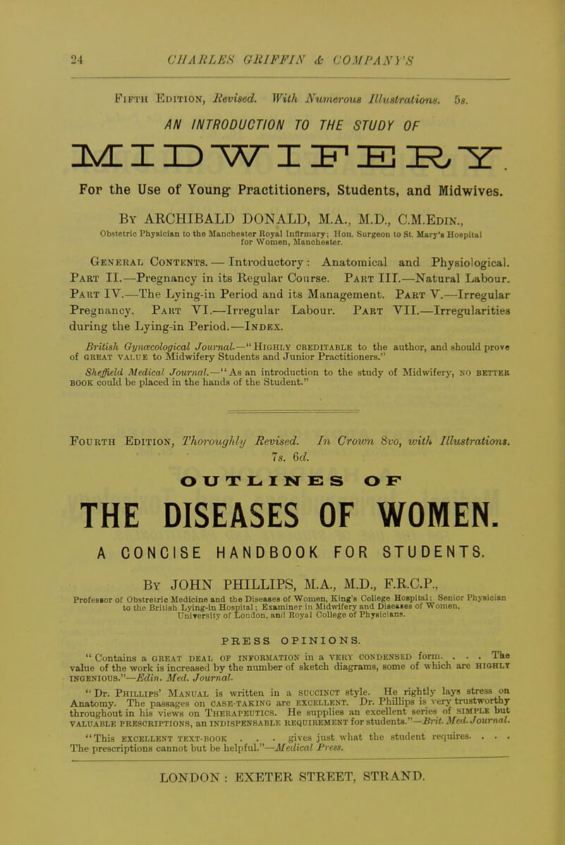 Fifth Edition, Revised. With Numerous Illustrations. 5s. AN INTRODUCTION TO THE STUDY OF nvn I ID w I :f E I?. Fop the Use of Young- Practitioners, Students, and Midwives. By ARCHIBALD DONALD, M.A., M.D., C.M.Edin., Obstetric Physician to the ManclieBter Eoyal Infirmary; lion. Surgeon to St. Mary's HoBpital for Women, ManclieBter. General Contents. — Introductory : Anatomical and Physiological. Part II.—Pregnancy in its Regular Course. Part III.—Natural Labour. Part IV.—The Lying-in Period and its Management. Part V.—Irregular Pregnancy. Part VI.—Irregular Labour. Part VII.—Irregularities during the Lying-in Period.—Index. British Oyncecological Journal.—^'Highly creditable to the author, and should prove of GREAT VALUE to Midwifery Students and Junior Practitioners. Sheffield Medical Journal.—As an introduction to the study of Midwfery, KO better BOOK could be placed in the hands of the Student. Fourth .Edition, Thoroughly Revised. In Crown 8vo, vjith Illustrations. 7s. &d. OUTLINES OF THE DISEASES OF WOMEN. A CONCISE HANDBOOK FOR STUDENTS. By JOHN PHILLIPS, M.A., M.D., F.R.C.P., ProfesBor of Obstretrio Medicine and the DiaeasBB of Women, King's College Hospital: Senior Physician to the British Lying-in Hospital; Examiner in Midwifery and DiseaBes of Women, UniTCrsity of London, and Royal College of Physiciana. PRESS OPINIONS.  Contains a great deal of information in a very condensed form. . . . The value of the work is increased by the number of sketch diagrams, some of which are HiaHLT INGENIOUS.—Mlin. Med. Journal. Dr. Phillips' Manual is written in a succinct style. He rightly lays stress on Anatomy. The passages on case-taking are excellent. Dr. Phillips is very trustworthy throughout in his views on Therapeutics. He supplies an excellent series of simple but VALUABLE prescriptions, an INDISPENSABLE REQUIREMENT lot stwdenU.—Brit. Med. Joumal. This EXCELLENT TEXT-BOOK . . . gives just what the student requires. . . . The prescriptions cannot but be helpful.—Medical Press.