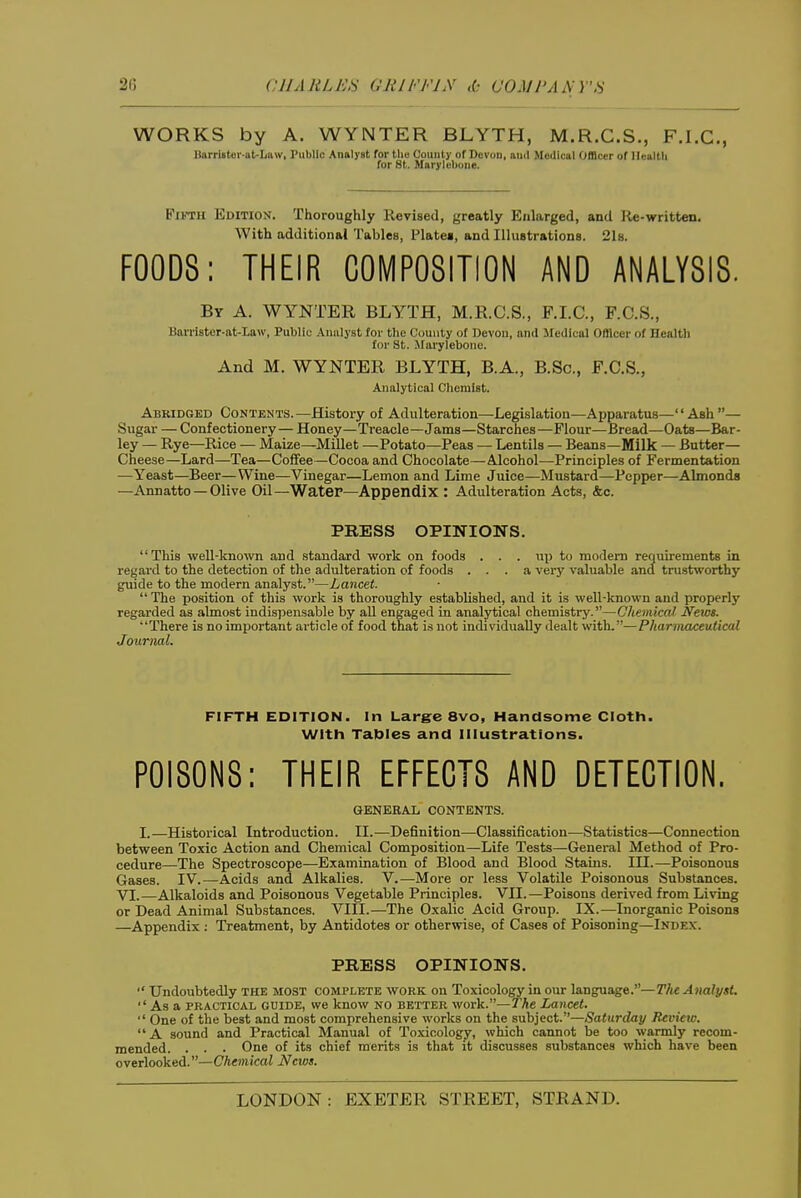 WORKS by A. WYNTER BLYTH, M.R.C.S., F.I.C., B»rri8toi-aU/inv, I'ubllc Analyst for tlio County of Devon, ami Medical Officer of Health for St. Marylebone. FiiTH Edition. Thoroughly Revised, greatly Enlarged, and lie-written. With additional Tables, Plate*, and Illustrations. 21s. FOODS; THEIR COMPOSITION AND ANALYSIS. By a. WYNTER BLYTH, M.R.C.S., F.I.C., F.C.S., Barriatcr-at-Law, Public Analyst for the County of Devon, and llcJIcal Offlcor of Health for St. Marylebone. And M. WYNTER BLYTH, B.A., B.Sc, F.C.S., Analytical Chemist. Abridged Contents.—History of Adulteration—Legislation—Apparatus—Ash— Sugar — Confectionery— Honey—Treacle—Jams—Starches—Flour—Bread—Oats—Bar- ley — Rye—Rice — Maize—Millet —Potato—Peas — Lentils — Beans—Milk — Butter- Cheese—Lard—Tea—Coffee—Cocoa and Chocolate—Alcohol—Principles of Fermentation —Yeast—Beer—Wine—Vinegar—Lemon and Lime Juice—Mustard—Pepper—Almonds —Annatto —Olive Oil—Water—Appendix : Adulteration Acts, &c. PRESS OPINIONS. This well-known and standard work on foods . . . uji to modem requirements in regard to the detection of the adulteration of foods ... a very valuable and trustworthy guide to the modern analyst.—Lancet.  The position of this work is thoroughly established, and it is well-known and properly regarded as almost indispensable by all engaged in analytical chemistry.—Chemical News. There is no important article of food that is not individually dealt with.—Pharmaceuiicul Journal. FIFTH EDITION. In Largre 8vo, Handsome Cloth. With Tables and Illustrations. POISONS: THEIR EFFECTS AND DETECTION. GENERAL CONTENTS. I.—Historical Introduction. II.—Definition—Classification—Statistics—Connection between Toxic Action and Chemical Composition—Life Tests—General Method of Pro- cedure—The Spectroscope—Examination of Blood and Blood Stains. III.—Poisonous Gases. IV.—Acids and Alkalies. V.—More or less Volatile Poisonous Substances. VI.—Alkaloids and Poisonous Vegetable Principles. VII.—Poisons derived from Living or Dead Animal Substances. VIII.—The Oxalic Acid Group. IX.—Inorganic Poisons —Appendix ; Treatment, by Antidotes or otherwise, of Cases of Poisoning—Index. PRESS OPINIONS. *' Undoubtedly THE MOST complete work on Toxicology in our language.—The Analyst. As a PRACTICAL GUIDE, we know no better work.—The Lancet.  One of the best and most comprehensive works on the subject.—Saturday Review.  A sound and Practical Manual of Toxicology, which cannot be too warmly recom- mended. . . . One of its chief merits is that it discusses substances which have been overlooked.—Chemical News.