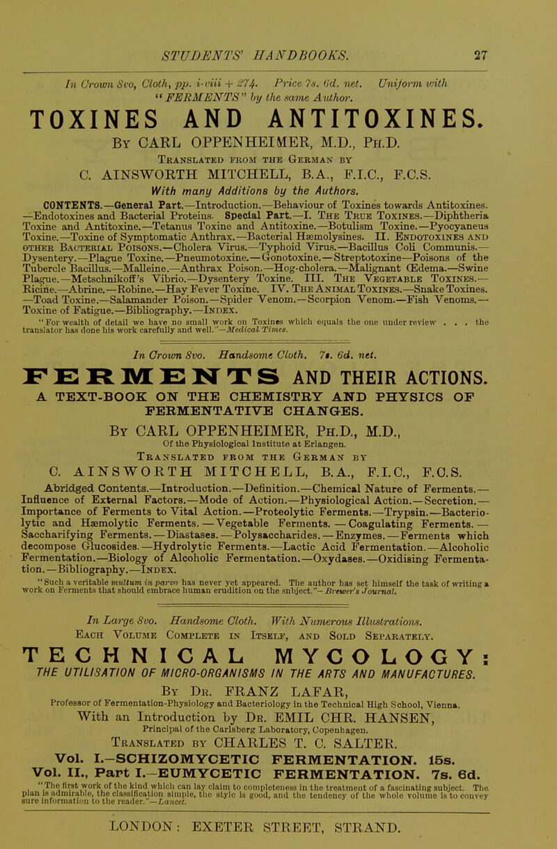 Tn Grown Svo, Clothe pp. i-viii + 374. Price 7s. 6d. net. Uniform vnth '«FERMENTS by the same Author. TOXINES AND ANTITOXINES. By carl OPPENHEIMER, M.D., Ph.D. Translated fkom the German by C. AINSWORTH MITCHELL, B.A., P.I.C., F.C.S. With many Additions by the Authors. CONTENTS.—General Part.—Introduction.—Behaviour of Toxines towards Antitoxines. —Endotoxines and Bacterial Proteins. Special Part.—-I. The True Toxines.—Diphtheria Toxine and Antitoxine.—Tetanus Toxine and Antitoxine.—Botulism Toxine.—Pyocyaneus Toxine.—Toxine of Symptomatic Aoithrax.—Bacterial Haemolysines. II. Endotoxines and OTHER Bacterial Poisons.—Cholera Virus.—Typhoid Virus.—Bacillus Coli Communis.— Dysentery.—Plague Toxine.—Pneumotoxine.—Gonotoxine.—Streptotoxine—Poisons of the Tubercle Bacillus.—Malleine.—Anthrax Poison.—Hog-cholera.—Malignant (Edema.—Swine Plague.—Metschnikofl's Vibrio.—Dysentery Toxine. III. The Vegetable Toxines.— Kicine.—Abrine.—Robine.—Hay Eever Toxine. IV. The Animal Toxines.—Snake Toxines. —Toad Toxine.—Salamander Poison.—Spider Venom.—Scorpion Venom.—Fish Venoms.— Toxine of Fatigue.—Bibliography.—Index.  For wealth of detail we have no small work on Toxines which equals the one under review . . . the translator has done his work carefully and vrell. —Medical Times. In Grown Svo. Handsome Cloth, 7$. 6d. net. FERIVLENTS AND THEIR ACTIONS. A TEXT-BOOK ON THE CHEMISTRY AND PHYSICS OF FERMENTATIVE CHANGES. By carl OPPENHEIMER, Ph.D., M.D., Of the Physiological Institute at Erlangen. Translated from the German by C. AINSWORTH MITCHELL, B.A., F.LC, F.O.S. Abridged Contents.—Introduction.—Definition.—Chemical Nature of Ferments.— Influence of External Factors.—Mode of Action.—Physiological Action.—Secretion.— Importance of Ferments to Vital Action.—Proteolytic Ferments.—Trypsin.—Bacterio- lytic and Haemolytic Ferments.—Vegetable Ferments.—Coagulating Ferments.— Saccharifying Ferments. — Diastases. — Polysaccharides. — Enzymes. —Ferments which decompose Glucosides.—Hydrolytic Ferments.—Lactic Acid Fermentation.—Alcoholic Fermentation.—Biology of Alcoholic Fermentation.—Oxydases.—Oxidising Fermenta- tion.—Bibliography.—Index. Such a veritable m«!<Mm inparvn has never yet appeared. The author has set himself the task of writing a work on Ferments that should embrace human erudition on the suhi^fA.- Brewer's Journal. In Large 8oo. Handsome Cloth. With Numerous Illustrations. Each Volume Complete in Itself, and Sold Separately. TECHNICAL MYCOLOGY: THE UTILISATION OF MICRO-ORGANISMS IN THE ARTS AND MANUFACTURES. By Dr. FRANZ LAFAR, Professor of Fermentation-Physiology and Bacteriology in the Technical High School, Vienna. With an Introduction by Dr. EMIL CHR. HANSEN, Principal of the Oarlsberg Laboratory, Copenhagen. Translated by CHARLES T. C. SALTER. Vol. I.-SCHIZOMYCETIC FERMENTATION. 15s. Vol. II., Part I.-EUMYCETIC FERMENTATION. 7s. 6d.  The llrat work of the kind whicli can lay claim to completeness in the treatment of a fascinating subject. The plan Is admirable, the classification simple, the stylo is good, and the tendency of the whole volume is to convey sure information to the reader, —tancef.